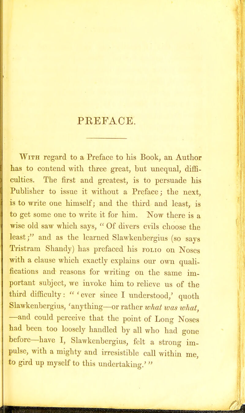 PREFACE. With regard to a Preface to his Book, an Author has to coutend with three great, but unequal, diffi- culties. The first and greatest, is to persuade his Publisher to issue it without a Preface; the next, is to write one himself; and the third and least, is to get some one to write it for him. Now there is a wise old saw which says,  Of divers evils choose the least; and as the learned Slawkenbergius (so says Tristram Shandy) has prefaced his roLio on Noses with a clause which exactly explains our own quali- fications and reasons for writing on the same im- portant subject, we invoke him to relieve us of the third difficulty:  ' ever since I understood,' quoth Slawkenbergius, 'anything—or rather what was what, —and could perceive that the point of Long Noses had been too loosely handled by all who had gone before—have I, Slawkenbergius, felt a strong im- pulse, with a mighty and ii-resistible call within me, to gird up myself to this undertaking.' 