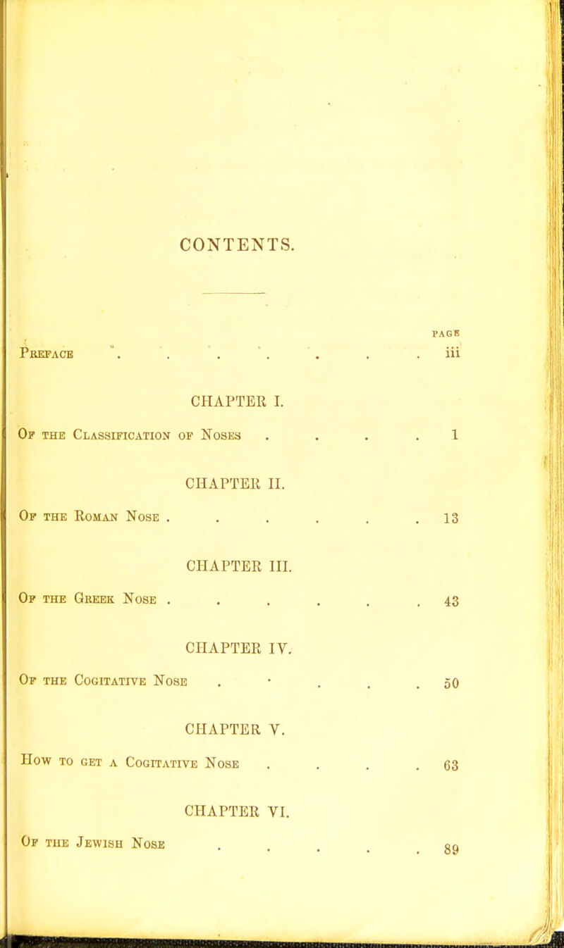 CONTENTS. Pbefacb CHAPTER I. Of the Classification op Noses CHAPTER n. Or THE Roman Nose . CHAPTER HI. Op the Gkeek Nose . CHAPTER IV. Op the Cogitative Nose CHAPTER V. How to get a Cogitative Nose CHAPTER VI. Of tuk Jewish Nose