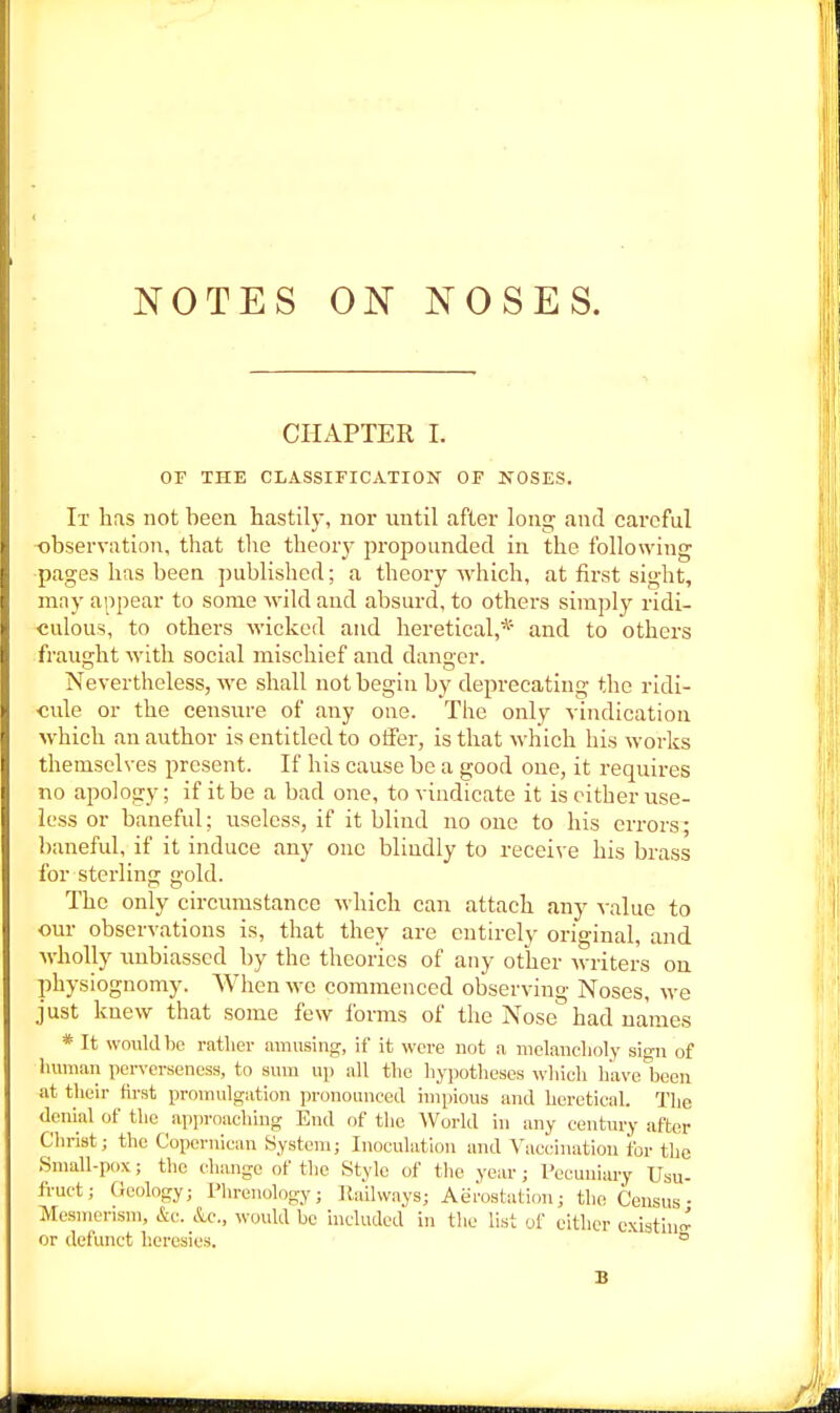 CHAPTER I. OF THE CLASSIFICATION OF NOSES. It has not been hastily, nor until after long and careful observation, that tlie theory propounded in the following pages has been published; a theory which, at first sight, may appear to some wild and absurd, to others simply ridi- culous, to others wicked and heretical,* and to others fraught with social mischief and dan cr. Nevertheless, Ave shall not begin by deprecating the ridi- cule or the censure of any one. The only vindication which an author is entitled to offer, is that which his works themselves present. If his cause be a good one, it requires no apology; if it be a bad one, to vindicate it is cither use- less or baneful; useless, if it blind no one to his errors; l)aneful, if it induce any one blindly to receive his brass for sterling gold. The only circumstance which can attach any value to our observations is, that they are entirely original, and wholly imbiassed by the theories of auy other writers on physiognomy. When we commenced observing Noses, we just knew that some few forais of the Nose had names * It would be rather amusing, if it wore not a melanclioly sign of lumian perversencss, to sum up all the hypotheses which have been at tlieir first promulgation pronounced impious and heretical. The denial of the apjiroaching End of the World in any century after Christ; the Copernican System; Inoculation and Vaccination for the Small-pox; the change of the Stylo of the year; Pecuniary Usu- fruct; Geology; Phrenology; Ilailvvays; Aerostal:ion; the Census- Mesmerism, &c. &c., would bo included in tlie list of either e.\istiuc^ or defunct heresies, ° B