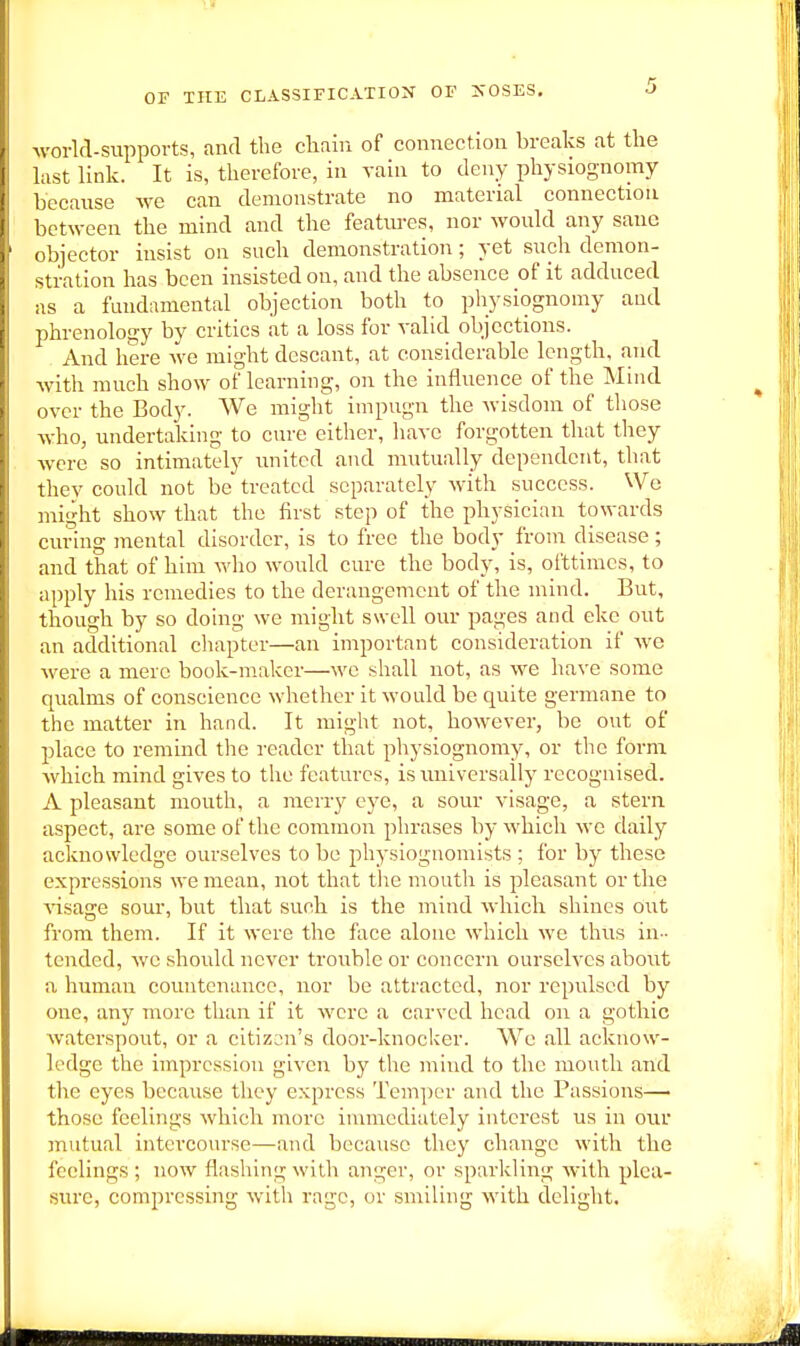 world-supports, and the clitiiri of connection breaks at the last link. It is, therefore, in vain to deny physiognomy because we can demonstrate no material connection between the mind and the featm-es, nor would any sane objector insist on such demonstration; yet such demon- stration has been insisted on, and the absence of it adduced as a fundamental objection both to physiognomy and phrenology by critics at a loss for valid objections. And here we might descant, at considerable length, and with much show of learning, on the influence of the Mind over the Body. We might impugn the wisdom of those who, undertaking to ciu-e cither, have forgotten that they were so intimately united and mutually dependent, that they could not be treated separately with success. Wo might show that the first step of the physician towards curing mental disorder, is to free the body from disease; and that of him who would cure the body, is, ofttimes, to apply his remedies to the derangement of the mind. But, though by so doing we might swell our pages and eke out an additional cliapter—an important consideration if we were a mere book-maker—wo shall uot, as we have some qualms of conscience whether it would be quite germane to the matter in hand. It might not, however, be out of place to remind the reader that physiognomy, or the form Avhich mind gives to the features, is universally recognised. A pleasant mouth, a merry eye, a sour visage, a stern aspect, are some of the common phrases by which we daily acknowledge ourselves to be physiognomists ; for by these expressions we mean, not that tlie mouth is pleasant or the Aasage sour, but that such is the mind which shines out from them. If it were the face alone which we thus in- tended, we should never trouble or concern ourselves aboxit a human countenance, nor be attracted, nor repulsed by one, any more than if it were a carved head on a gothic waterspout, or a citizen's door-knocker. We all acknow- ledge the impression given by the mind to the mouth and the eyes because they e.xprcss Temper and the Passions— those feelings which more immediately interest us in our mutual intercourse—and because they change with the feelings ; now flashing with anger, or sparkling with plea- sure, compressing with rage, or smiling with delight.