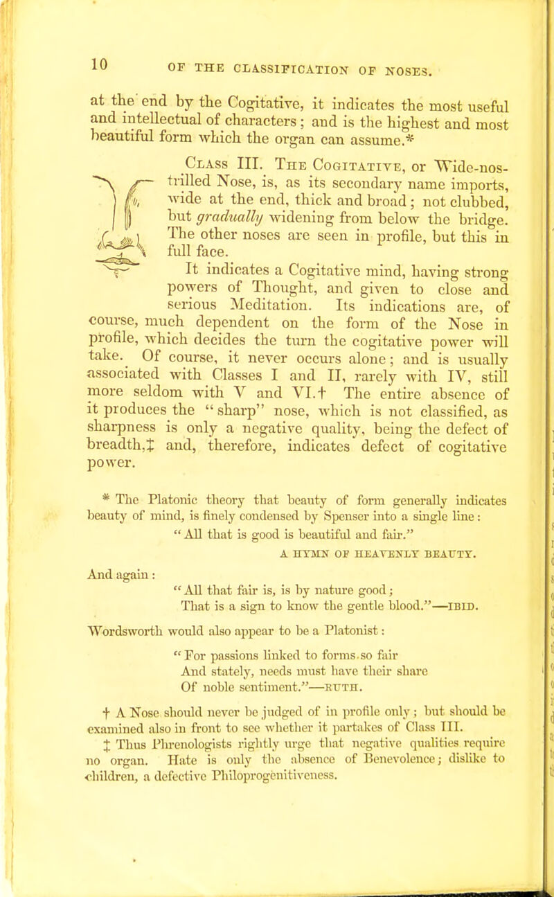 at the end by tlie Cogitative, it indicates the most useful and intellectual of characters; and is the highest and most beautiful form which the organ can assume.* Class III. The Cogitatite, or Wide-nos- trilled Nose, is, as its secondary name imports, M'ide at the end, thick and broad; not clubbed, but gradually Mddening from below the bridge. The other noses are seen in profile, but this in full face. It indicates a Cogitative mind, having strong powers of Thought, and given to close and serious Meditation. Its indications are, of course, much dependent on the form of the Nose in profile, which decides the turn the cogitative power will take. Of course, it never occurs alone; and is usually associated with Classes I and II, rarely with IV, still more seldom with V and VI. + The entu-e absence of it produces the .sharp nose, which is not classified, as shai-pness is only a negative quaUty, being the defect of breadth,! and, therefore, indicates defect of cogitative power. * Tlic Platonic theory tliat beauty of fonn generally indicates beauty of mind, is finely condensed by Spenser into a single line: All that is good is beautiful and fail-. A HTMN OF HEAVENLY BEATJTT. And again: All that fau' is, is by natm-e good; That is a sign to know the gentle blood.—iBin. Wordsworth would also appear to be a Platonist: Tor passions linked to forms.so fiiir And stately, needs must have then' share Of noble sentiment.—kttth. t A Nose should never be judged of in profile only; but should be examined also in fi-ont to see whether it partakes of Class TII. X Thus Phrenologists rightly urge that negative qualities require no organ. Hate is only the absence of Benevolence; dislike to children, a defective Philoprogenitiveness.