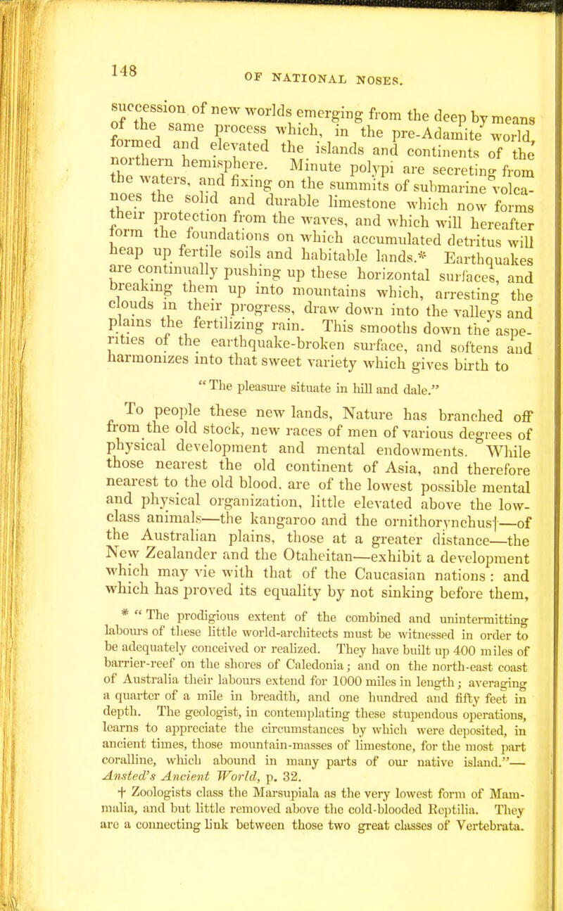 siiccession of new worlds emerging from the deep by means of the same process which, in the pre-Adamite^world formed and elevated the islands and continents of the Z t? ^''Yr:'- Minute polypi are secreting from the waters, and fixmg on the summits of submarine volca- noes the sohd and durable limestone which now forms their protection from the waves, and which will hereafter Jorra the foundations on which accumulated detritus wiU heap up fertile soils and habitable lands.* Earthquakes are continually pushing up these horizontal surfaces, and breakmg them up into mountains which, arresting the clouds in then- progress, draw down into the valleys and plains the fertilizing rain. This smooths down the aspe- rities of the earthquake-broken suiface, and softens and harmonizes into that sweet variety which gives birth to  The pleasure situate in liill and dale. To peojile these new lands, Nature has branched off from the old stock, new races of men of various degrees of physical development and mental endowments. While those nearest the old continent of Asia, and therefore nearest to the old blood, are of the lowest possible mental and physical organization, little elevated above the low- class animals—the kangaroo and the ornithorynchusj of the Australian plains, those at a greater distance the New Zealander and the Otaheitan—exhibit a development which may vie with that of the Caucasian nations : and which has proved its equality by not smking before them, *  The prodigious extent of the combined and unintermitting labom-s of these little world-architects must be witnessed in order to be adequately conceived or realized. They have built up 400 miles of barrier-reef on the shores of Caledonia; and on the north-east coast of Australia their labours extend for 1000 miles in length; averaging a quarter of a mile in breadth, and one hundred and fifty feet in depth. The geologist, in contemplating these stupendous operations, learns to appreciate the circumstances by which were deposited, in ancient times, those mountain-masses of limestone, for the most part coralline, which abound in many pai-ts of om- native island.— Ansted's Ancient World, p. 32. + Zoologists class the Mai-supiala as the very lowest form of Mam- malia, and but little removed above the cold-blooded Ec])tilia. Tliey are a connecting link between those two great classes of Vertebrata. 1