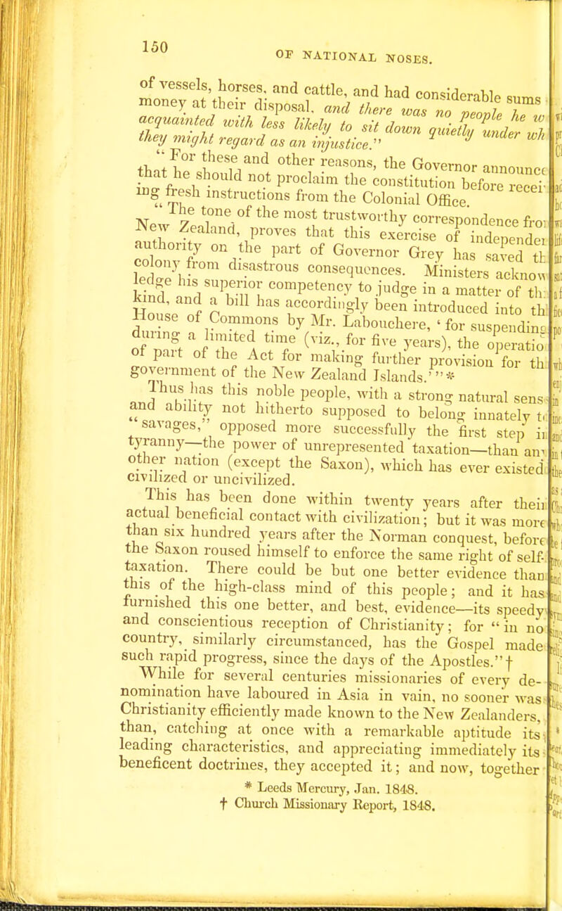 1 50 OP NATIONAL NOSES. of vessels, horses, and cattle, and had con<=idoroWA c money at their disposal. there iTno Ze^^^^^^ tliey might regard as an injustice  ^ ^ th-Ii f'^Ti'''^ Governor announce that he should not proclaim the constitution before receT iDg fresh instructions from the Colonial Office I he tone of the most trustworthy correspondence fro- New Zealand, proves that this exercise of indeTendei authority on the part of Governor Grey has sa S t CO ony fron, disastrous consequences. Ministers ackno. kind ^'P^'^^^y to iudge in a matter of tl kind and a bill has accordingly been introduced into th' ^nZl f.^'T^T Labouchere, ' for suspending of pait of the Act for making further provision for th government of the New Zealand Islands '  * and n1!n'-r '*™°- °^tural sens and ability not hitherto supposed to belong innatelv t, savages, opposed more successfully the first step ii tyranny—the power of unrepresented taxation—than an^ other nation (except the Saxon), which has ever existed civilized or uncivilized. This has been done within twenty years after theii actual beneficial contact with civilization; but it was more than six hundred years after the Norman conquest, before tbe baxon roused himself to enforce the same right of self taxation. There could be but one better evidence than this of the high-class mind of this people; and it has furnished this one better, and best, evidence—its speedy and conscientious reception of Christianity; for in no country, similarly circumstanced, has the Gospel made such rapid progress, since the days of the Apostles.! While for several centuries missionaries of every de- nomination have laboured in Asia in vain, no sooner was Christianity efficiently made known to the New Zealanders, than, catcliing at once with a remarkable aptitude its- leading characteristics, and appreciating immediately its beneficent doctrines, they accepted it; and now, together * Leeds Mercury, Jan. 184S. t Chui-cL Missionary K«port, 184.S. F lie is; Clii til! «l ilO! nj 4 Hi «