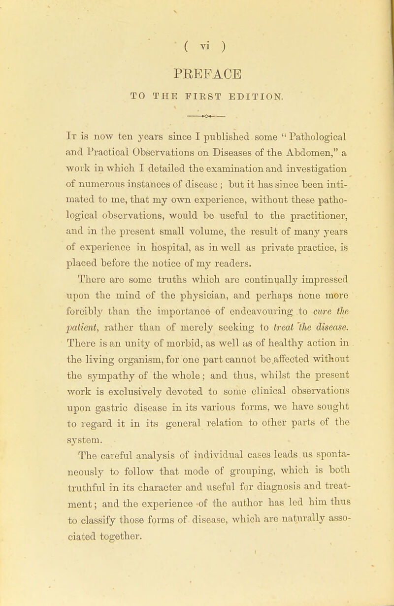 PEEFACE TO THE FIEST EDITION. It is now ten years since I published some  Patliological and Practical Observations on Diseases of the Abdomen, a work in which. I detailed the examination and investigation of numerous instances of disease ; but it has since been inti- mated to me, that my own experience, without these patho- logical observations, would be useful to the practitioner, and in the present small volume, the result of many years of experience in hospital, as in well as private practice, is placed before the notice of my readers. There are some truths which are continually impressed upon the mind of the physician, and perhaps none more forcibty than the importance of endeavouring to cure the •patient, rather than of merely seeking to treat Ihe disease. There is an unity of morbid, as well as of healthy action in the living organism, for one part cannot be affected without the sympathy of the whole; and thus, whilst the j)resent work is exclusively devoted to some clinical observations upon gastric disease in its various forms, we have sought to regard it in its general relation to other parts of the system. The careful analysis of individual cases leads us sponta- neously to follow that mode of grouping, which is both truthful in its character and useful for diagnosis and treat- ment ; and the experience -of the author has led him thus to classify those forms of disease, which are naturally asso- ciated together.