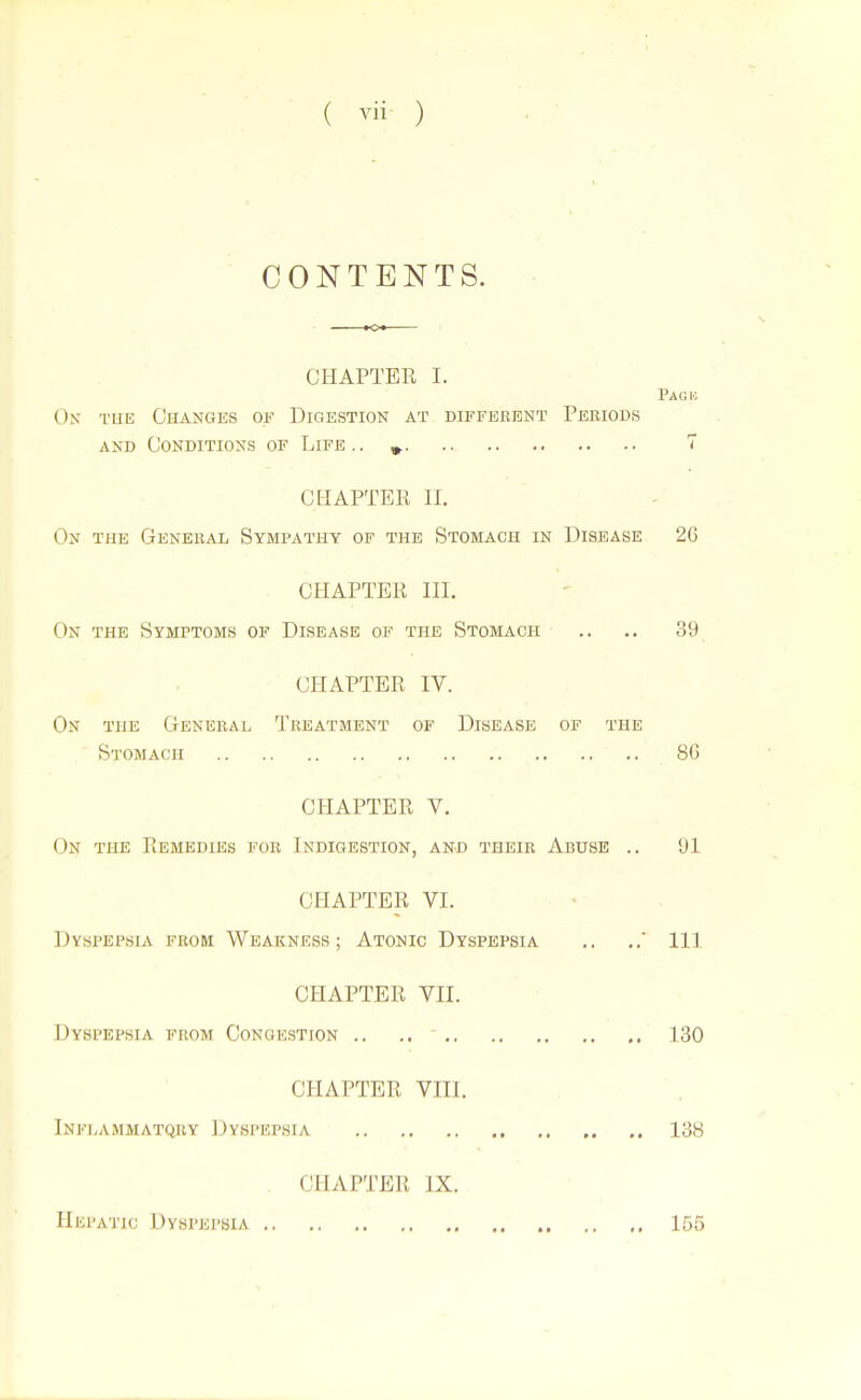 CONTENTS. CHAPTER I. Pagh On tue Changes of Digestion at different Periods AND Conditions of Life.. ». 7 CHAPTER n. On the General Sympathy op the Stomach in Disease 26 CHAPTER in. On the Symptoms of Disease of the Stomach .. .. 39 CPIAPTER IV. On the General Treatment of Disease op the Stomach 86 CHAPTER V. On the Remedies for Indigestion, and their Abuse .. 'Jl CHAPTER VI. Dyspepsia from Weakness; Atonic Dyspepsia .. ..' Ill CHAPTER Vll. Dyspepsia from Congestion .. .. ' 130 CHAPTER VIII. Inflammatqry Dyspepsia 138 CHAPTER IX. Hepatic Dyspepsia 155