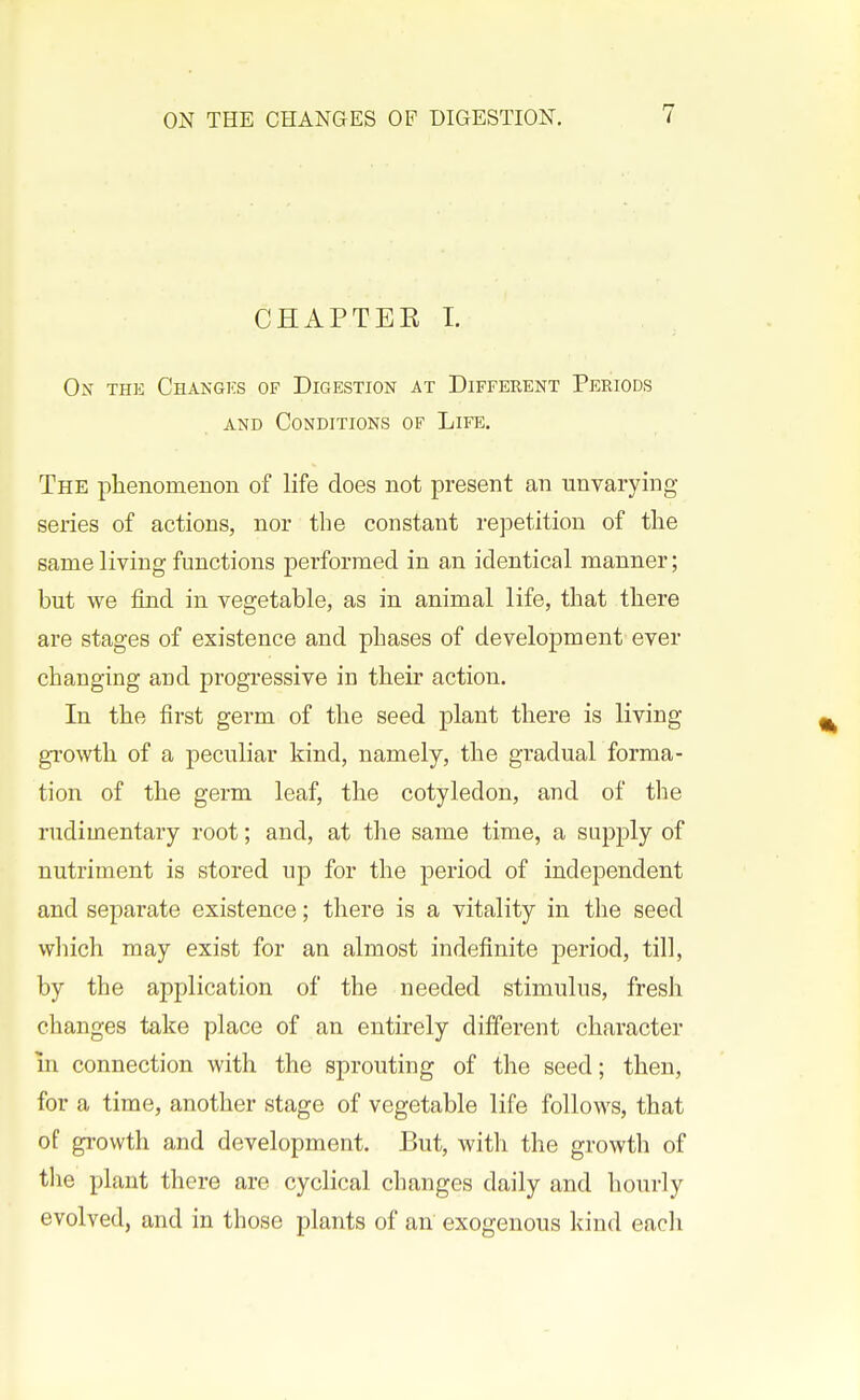 CHAPTEE I. On thk Changks of Digestion at Different Periods AND Conditions of Life. The phenomenon of life does not present an unvarying- series of actions, nor the constant repetition of tlie same living functions performed in an identical manner; but we find in vegetable, as in animal life, that there are stages of existence and phases of development ever changing and progressive in their action. In the first germ of the seed plant there is living gi'owtli of a peculiar kind, namely, the gradual forma- tion of the germ leaf, the cotyledon, and of the rudimentary root; and, at the same time, a supply of nutriment is stored up for the period of independent and separate existence; there is a vitality in the seed wliich may exist for an almost indefinite period, till, by the application of the needed stimulus, fresh changes take place of an entirely different character in connection with the sprouting of the seed; then, for a time, another stage of vegetable life follows, that of growth and development. But, with the growth of tlie plant there are cyclical changes daily and hourly evolved, and in those plants of an exogenous kind each