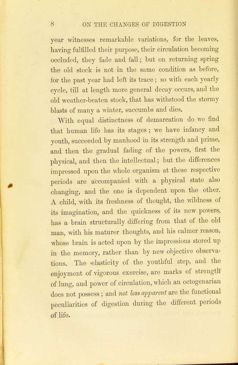 year witnesses remarkable variations, for the leaves, having fulfilled their purpose, their circulation becoming occluded, they fade and fall; but on returning spring the old stock is not in the same condition as before, for the past year had left its trace; so with each yearly cycle, till at length more general decay occurs, and the old weather-beaten stock, that has withstood the stormy blasts of many a winter, succumbs and dies. With equal distinctness of demarcation do we find that human life has its stages ; we have infancy and youth, succeeded by manhood in its strength and prime, and then the gradual fading of the powers, first the physical, and then the intellectual; but the differences impressed upon the whole organism at these respective periods are accompanied with a physical state also changing, and the one is dependent upon the other. A child, with its freshness of thought, the wildness of its imagination, and the quickness of its new powers, has a brain structurally differing from that of the old man, with his maturer thoughts, and his calmer reason, whose brain is acted upon by the impressions stored up in the memory, rather than by new objective observa- tions. The -elasticity of the youthful step, and the enjoyment of vigorous exercise, are marks of strength of lung, and power of circulation, which an octogenarian does not possess ; and not less apparent are the functional peculiarities of digestion during the different periods of life.