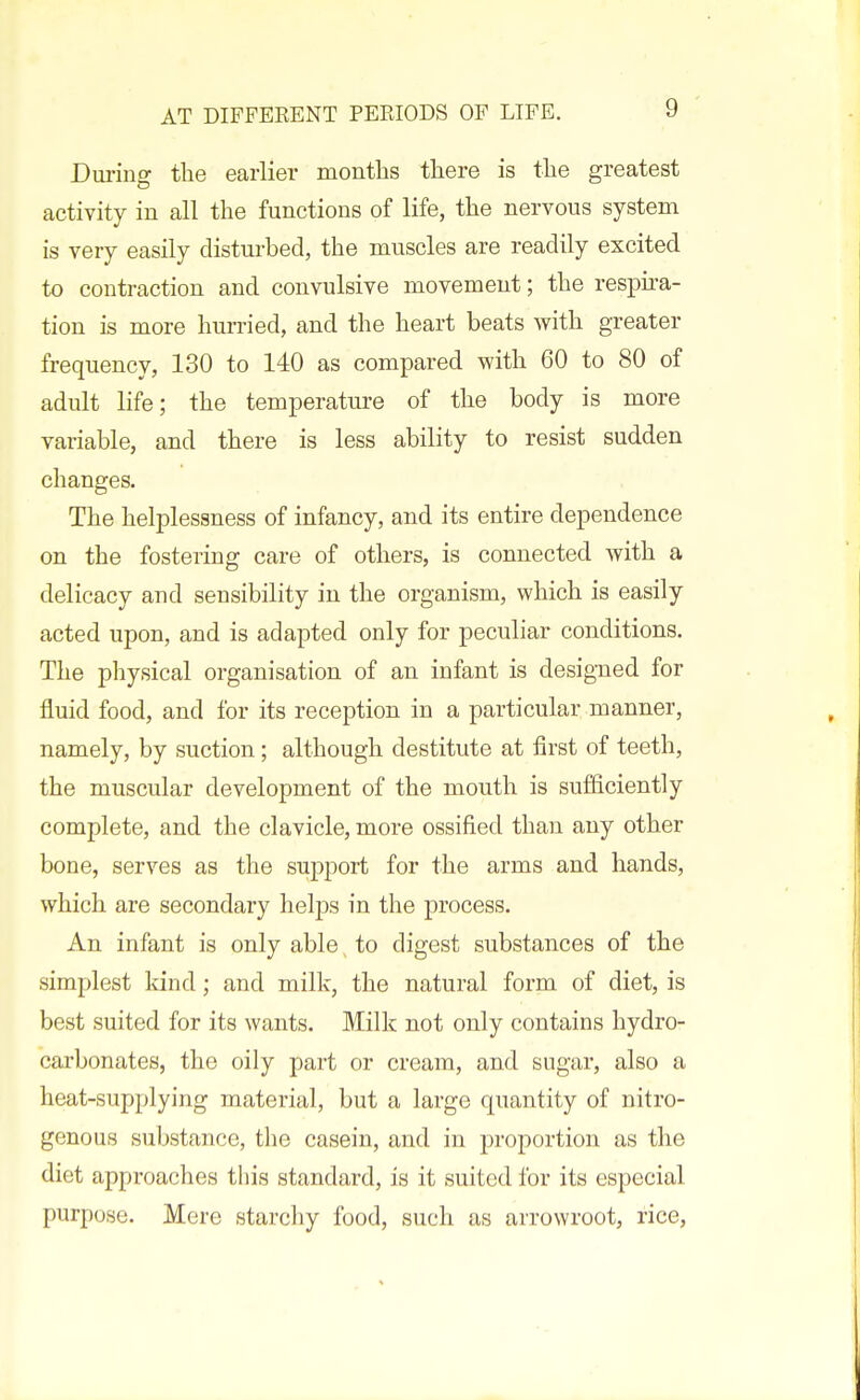 During the earlier months there is the greatest activity in all the functions of life, the nervous system is very easily disturbed, the muscles are readily excited to contraction and convulsive movement; the respira- tion is more hurried, and the heart beats with greater frequency, 130 to 140 as compared with 60 to 80 of adult life; the temperature of the body is more variable, and there is less ability to resist sudden changes. The helplessness of infancy, and its entire dependence on the fostering care of others, is connected with a delicacy and sensibility in the organism, which is easily acted upon, and is adapted only for peculiar conditions. The physical organisation of an infant is designed for fluid food, and for its reception in a particular manner, namely, by suction; although destitute at first of teeth, the muscular development of the mouth is sufficiently complete, and the clavicle, more ossified than any other bone, serves as the support for the arms and hands, which are secondary helps in the process. An infant is only able to digest substances of the simplest Idnd; and milk, the natural form of diet, is best suited for its wants. Milk not only contains hydro- carbonates, the oily part or cream, and sugar, also a heat-supplying material, but a large quantity of nitro- genous substance, the casein, and in proportion as the diet approaches this standard, is it suited for its especial purpose. Mere starchy food, such as arrowroot, rice,