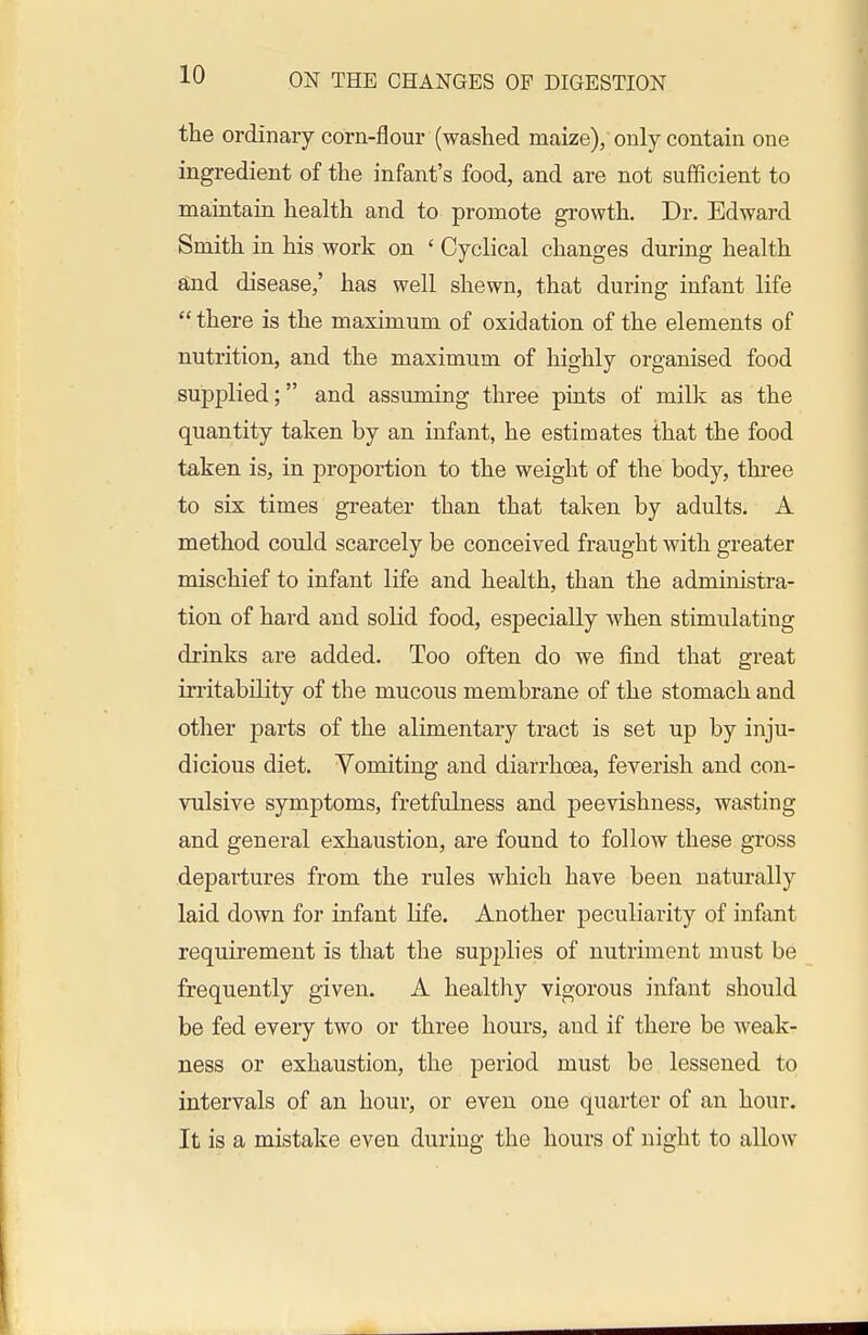 the ordinary corn-flour (washed maize), only contain one ingredient of the infant's food, and are not sufficient to maintain health and to promote growth. Dr. Edward Smith in. his work on ' Cyclical changes during health ajid disease,' has well shewn, that during infant life  there is the maximum of oxidation of the elements of nutrition, and the maximum of highly organised food supplied; and assuming three pints of milk as the quantity taken by an infant, he estimates that the food taken is, in proportion to the weight of the body, three to six times greater than that taken by adults. A method could scarcely be conceived fraught with greater mischief to infant life and health, than the administra- tion of hard and solid food, especially when stimulating drinks are added. Too often do we find that great irritability of the mucous membrane of the stomach and other jjarts of the alimentary tract is set up by inju- dicious diet. Vomiting and diarrhoea, feverish and con- vulsive symptoms, fretfulness and peevishness, wasting and general exhaustion, are found to follow these gross departures from the rules which have been naturally laid down for infant life. Another peculiarity of infant requirement is that the supplies of nutriment must be frequently given. A healthy vigorous infant should be fed every two or three hours, and if there be weak- ness or exhaustion, the period must be lessened to intervals of an hour, or even one quarter of an hour. It is a mistake even during the hours of night to allow