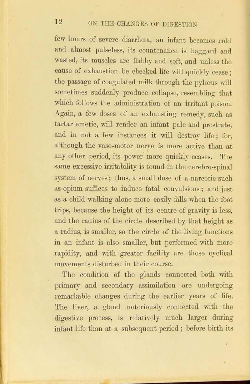 few hours of severe diarrhoea, an infant becomes cold and almost pulseless, its countenance is haggard and wasted, its muscles are flabby and soft, and unless the cause of exhaustion be checked life will quickly cease; the passage of coagulated milk through the pylorus will sometimes suddenly produce collapse, resembling that which follows the administration of an ii-ritant poison. Again, a few doses of an exhausting remedy, such as tartar emetic, will render an infant pale and prostrate, and in not a few instances it will destroy life; for, although the vaso-motor nerve is more active than at any other period, its power more quickly ceases. The same excessive irritability is found in the cerebro-spinal system of nerves'; thus, a small dose of a narcotic such as opium suffices to induce fatal convulsions; and just as a child walking alone more easily falls when the foot trips, because the height of its centre of gravity is less, and the radius of the circle described by that height as a radius, is smaller, so the circle of the living functions in an infant is also smaller, but performed with more rapidity, and with greater facility are those cyclical movements disturbed in their course. The condition of the glands connected both with primary and secondary assimilation are undergoing remarkable changes during the earlier years of life. The liver, a gland notoriously connected with the digestive process, is relatively much larger during infant life than at a subsequent period; before birth its