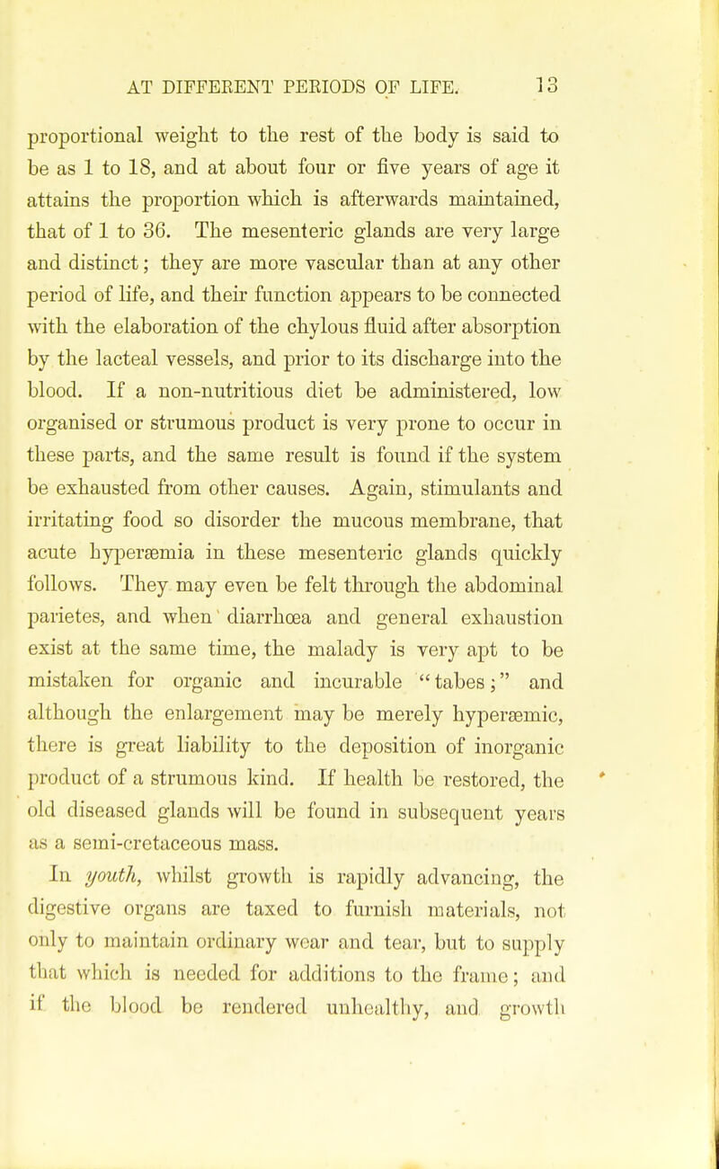 proportional weight to the rest of the body is said to be as 1 to 18, and at about four or five years of age it attains the proportion which is afterwards maintained, that of 1 to 86. The mesenteric glands are very large and distinct; they are more vascular than at any other period of life, and their function appears to be connected with the elaboration of the chylous fluid after absorption by the lacteal vessels, and prior to its discharge into the blood. If a non-nutritious diet be administered, low organised or strumous product is very prone to occur in these parts, and the same result is found if the system be exhausted from other causes. Again, stimulants and irritating food so disorder the mucous membrane, that acute Lypersemia in these mesenteric glands quickly follows. They may even be felt through the abdominal parietes, and when diarrhoea and general exhaustion exist at the same time, the malady is very apt to be mistaken for organic and incurable tabes; and although the enlargement may be merely hypergemic, there is gi-eat liability to the deposition of inorganic product of a strumous kind. If health be restored, the old diseased glands will be found in subsequent years us a semi-cretaceous mass. In youth, whilst growth is rapidly advancing, the digestive organs are taxed to furnish materials, not only to maintain ordinary wear and tear, but to supply that which is needed for additions to the frame; and if the blood be rendered unhealthy, and growth