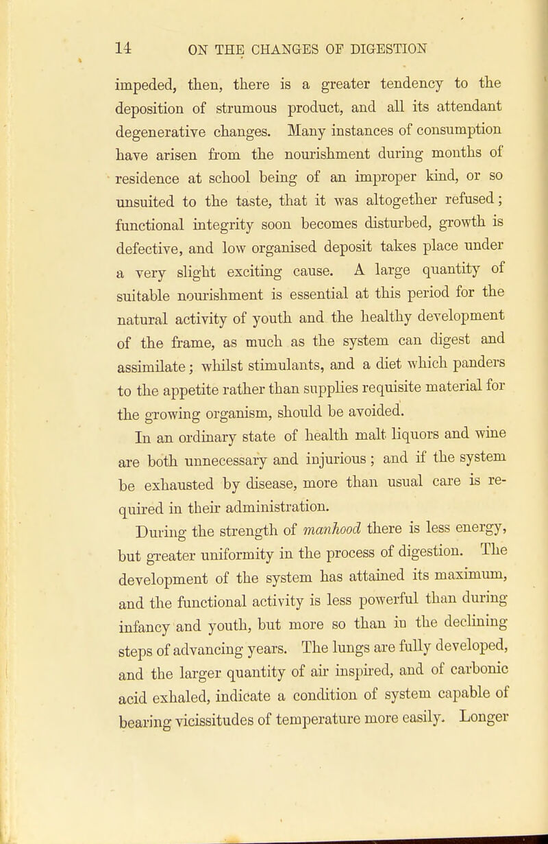 impeded, then, there is a greater tendency to the deposition of strumous product, and all its attendant degenerative changes. Many instances of consumption have arisen fi-om the nourishment during months of residence at school being of an improper kmd, or so unsuited to the taste, that it was altogether refused; functional integrity soon becomes disturbed, growth is defective, and low organised deposit takes place under a very slight exciting cause. A large quantity of suitable nom-ishment is essential at this period for the natural activity of youth and the healthy development of the frame, as much as the system can digest and assimilate; wliilst stimulants, and a diet which panders to the appetite rather than supplies requisite material for the growing organism, should be avoided. In an ordinary state of health malt liquors and wine are both unnecessary and injurious ; and if the system be exhausted by disease, more than usual care is re- quired in their administration. During the strength of manhood there is less energy, but greater uniformity in the process of digestion. The development of the system has attained its maximum, and the functional activity is less powerful than during infancy and youth, but more so than iu the declining steps of advancing years. The lungs are fully developed, and the larger quantity of air inspired, and of carbonic acid exhaled, indicate a condition of system capable of bearing vicissitudes of temperature more easily. Longer