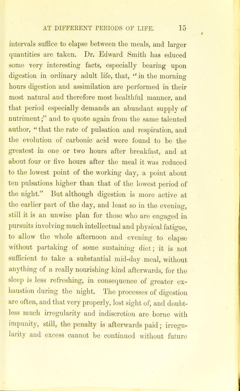 intervals suffice to elapse between the meals, and larger quantities are taken. Dr. Edward Smith has educed some very interesting facts, especially bearing upon digestion in ordinary adult life, that,  in the morning hours digestion and assimilation are performed in their most natural and therefore most healthful manner, and that period especially demands an abundant supply of nutrimentand to quote again from the same talented author,  that the rate of pulsation and respiration, and the evolution of carbonic acid were found to be the gi-eatest in one or two hours after breakfast, and at about four or five hours after the meal it was reduced to the lowest point of the working day, a point about ten pulsations higher than that of the lowest period of the night. But although digestion is more active at the earlier part of the day, and least so in the evening, still it is an unwise plan for those who are engaged in pursuits involvmg much intellectual and physical fatigue, to allow the whole afternoon and evening to elapse Avithout partaking of some sustaining diet; it is not sufficient to take a substantial mid-day meal, without anything of a really nourishing land afterwards, for the sleep is less refreshing, in consequence of greater ex- haustion during the night. The processes of digestion are often, and that very properly, lost sight of, and doubt- less much irregularity and indiscretion are borne with impunity, still, the penalty is afterwards paid; irregu- larity and excess cannot bo continued without future