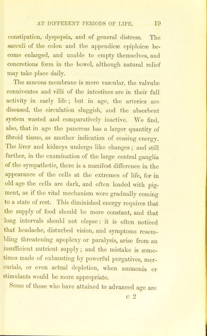 constipation, dyspepsia, and of general distress. The sacculi of the colon and the appendicse epiploicae be- come enlarged, and unable to empty themselves, and concretions form in the bowel, although natural relief may take place daily. The mucous membrane is more vascular, the valvulas conniventes and vilK of the intestines are in their full activity in early life; but in age, the arteries are diseased, the circulation sluggish, and the absorbent system wasted and comparatively inactive. We find, also, that in age the pancreas has a larger quantity of fibroid tissue, as another indication of ceasing energy. The liver and kidneys undergo like changes; and still further, in the examination of the large central ganglia of the sympathetic, there is a manifest difference in the appearance of the cells at the extremes of life, for in old age the cells are dark, and often loaded with pig- ment, as if the vital meclianism were gradually coming to a state of rest. This diminished energy requires that the supply of food should be more constant, and that long intervals should not elapse: it is often noticed that headache, disturbed vision, and symptoms resem- bling threatening apoplexy or paralysis, arise from an insufficient nutrient supply; and the mistake is some- times made of exhausting by powerful purgatives, mer- cmials, or even actual depletion, when ammonia or stimulants would be more appropriate. Some of those who have attained to advanced age are c 2