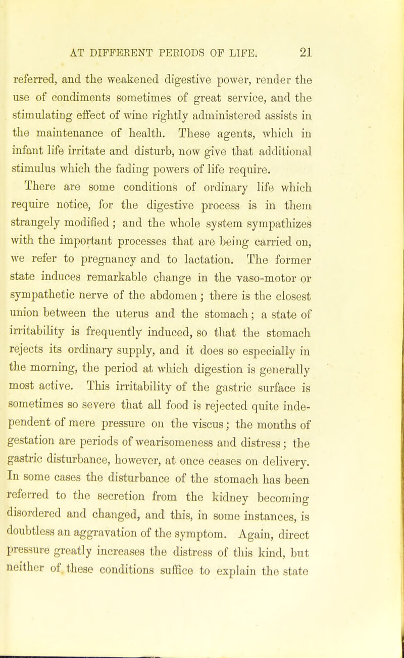 referred, and the weakened digestive power, render the use of condiments sometimes of great service, and the stimulating effect of wine rightly administered assists in the maintenance of health. These agents, which in infant life irritate and disturb, now give that additional stimulus which the fading powers of life require. There are some conditions of ordinary life which require notice, for the digestive process is in them strangely modified ; and the whole system sympathizes with the important processes that are being carried on, we refer to pregnancy and to lactation. The former state induces remarkable change in the vaso-motor or sympathetic nerve of the abdomen; there is the closest union between the uterus and the stomach; a state of irritability is frequently induced, so that the stomach rejects its ordinary supply, and it does so especially in the morning, the period at wliich digestion is generally most active. This irritability of the gastric surface is sometimes so severe that all food is rejected quite inde- pendent of mere pressure on the viscus; the months of gestation are periods of wearisomeness and distress; the gastric disturbance, however, at once ceases on delivery. In some cases the disturbance of the stomach has been referred to the secretion from the kidney becoming disordered and changed, and this, in some instances, is doubtless an aggravation of the symptom. Again, direct pressure greatly increases the distress of this kind, but neither of these conditions suffice to explain the state
