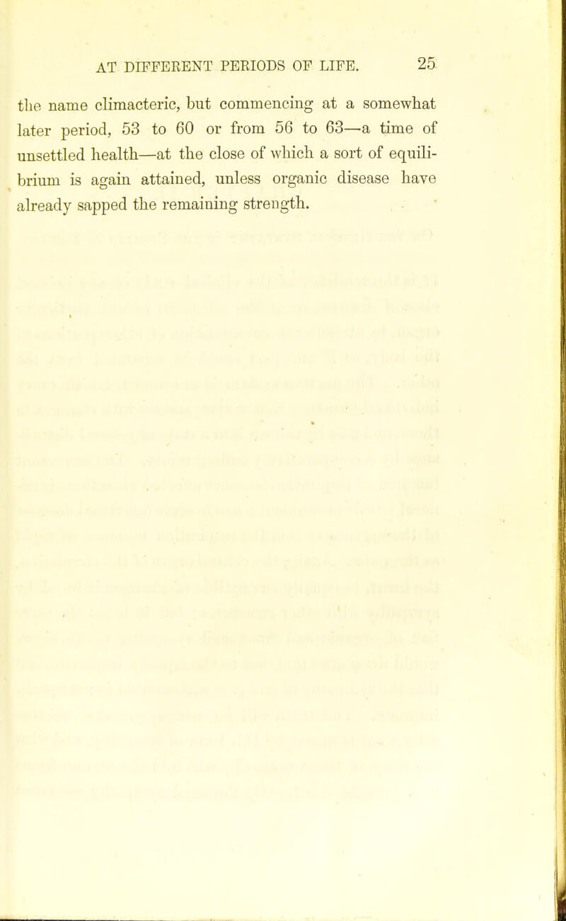 the name climacteric, but commencing at a somewhat later period, 53 to 60 or from 56 to 63—a time of unsettled health—at the close of which a sort of equili- brium is again attained, unless organic disease have already sapped the remaining strength.