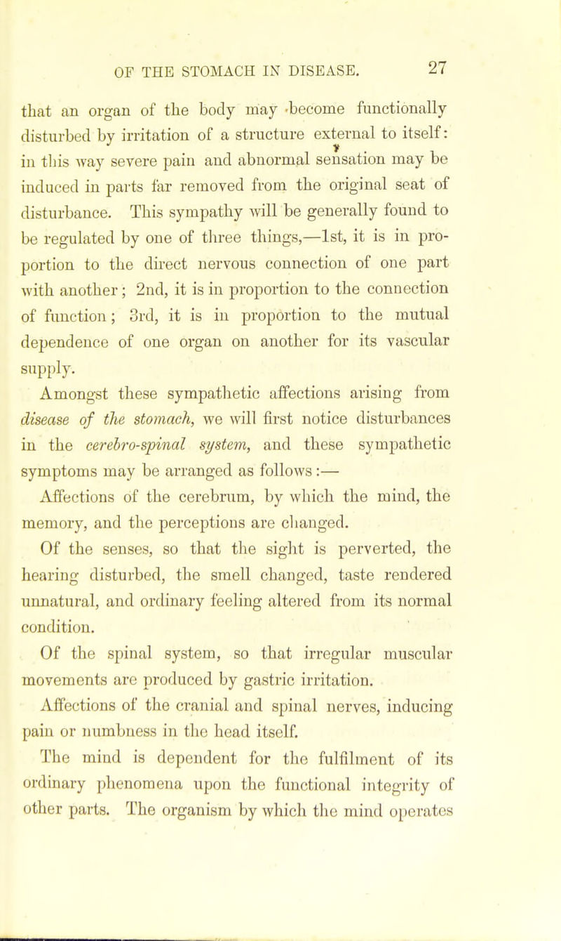 that an organ of the body may -become functionally disturbed by irritation of a structure external to itself: in this way severe pain and abnormal sensation may be induced in parts far removed from the original seat of disturbance. This sympathy will be generally found to be regulated by one of three things,—1st, it is in pro- portion to the direct nervous connection of one part with another; 2nd, it is in proportion to the connection of function; 3rd, it is in proportion to the mutual dependence of one organ on another for its vascular supply. Amongst these sympathetic affections arising from disease of the stomach, we will first notice disturbances in the cerebrospinal system, and these sympathetic symptoms may be arranged as follows:— Affections of the cerebrum, by which the mind, the memory, and the perceptions are changed. Of the senses, so that the sight is perverted, the hearing disturbed, the smell changed, taste rendered unnatural, and ordinary feeling altered from its normal condition. Of the spinal system, so that irregular muscular movements are produced by gastric irritation. Affections of the cranial and spinal nerves, inducing pain or numbness in the head itself. The mind is dependent for the fulfilment of its ordinary phenomena upon the functional integrity of other parts. The organism by which the mind operates