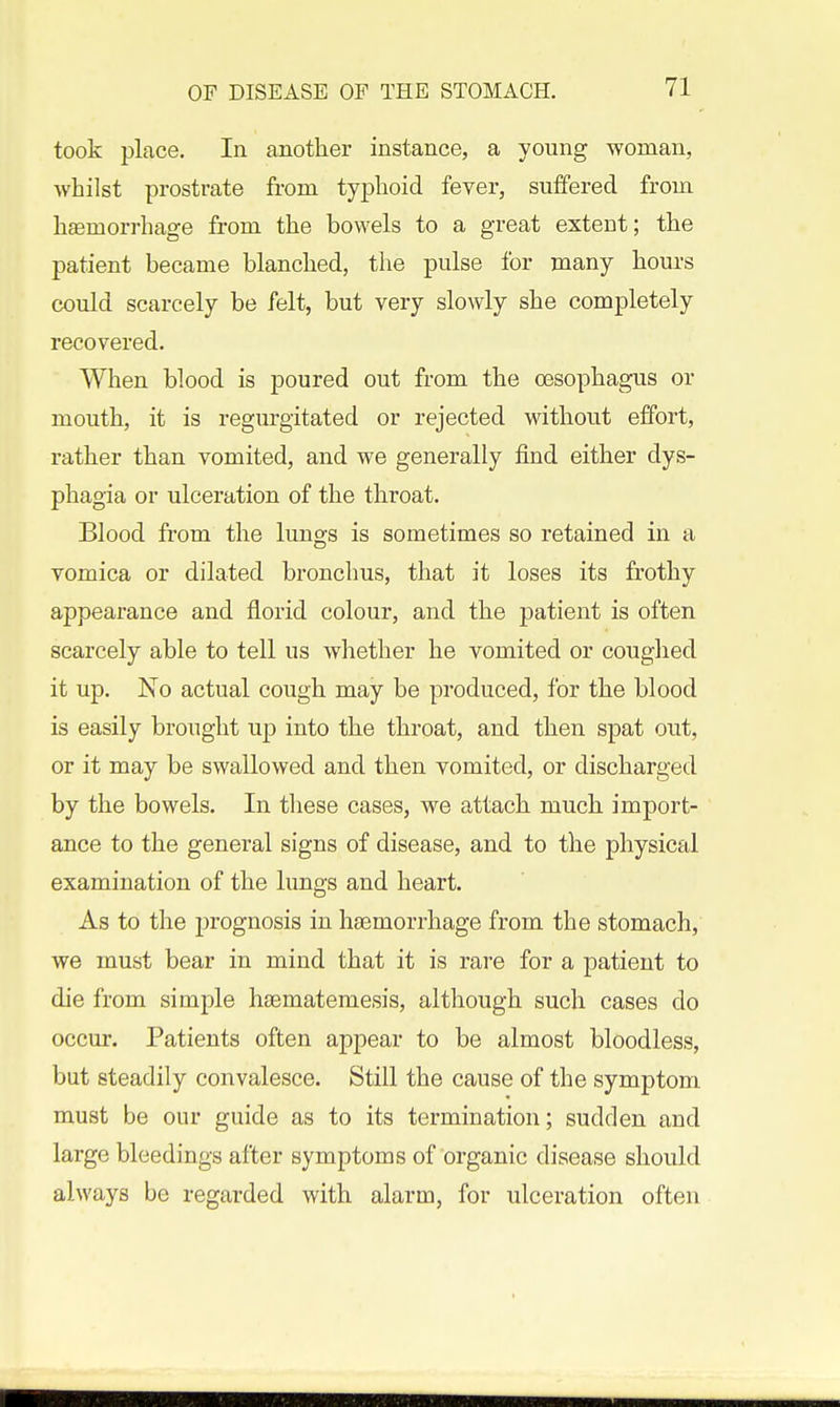 took place. In another instance, a young woman, whilst prostrate from typhoid fever, suffered from haemorrhage from the bowels to a great extent; the patient became blanched, the pulse for many hours could scarcely be felt, but very slowly she completely recovered. When blood is poured out from the oesophagus or mouth, it is regurgitated or rejected without effort, rather than vomited, and we generally imd either dys- phagia or ulceration of the throat. Blood from the lungs is sometimes so retained in a vomica or dilated bronchus, that it loses its frothy appearance and florid colour, and the patient is often scarcely able to tell us whether he vomited or couglied it up. No actual cough may be produced, for the blood is easily brought up into the throat, and then spat out, or it may be swallowed and then vomited, or discharged by the bowels. In tliese cases, we attach much import- ance to the general signs of disease, and to the physical examination of the lungs and heart. As to the j)rognosis in haemorrhage from the stomach, we must bear in mind that it is rare for a patient to die from simple hasmatemesis, although such cases do occur. Patients often appear to be almost bloodless, but steadily convalesce. Still the cause of the symptom must be our guide as to its termination; sudden and large bleedings after symptoms of organic disease should always be regarded with alarm, for ulceration often