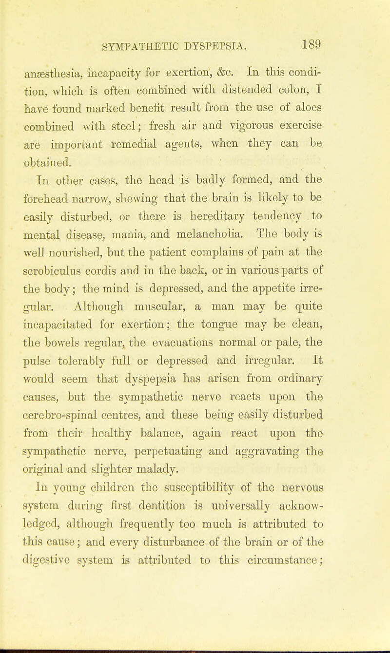 ansesthesia, incapacity for exertion, &c. In this condi- tion, which is often combined with distended colon, I have found marked benefit result from the use of aloes combined with steel; fresh air and vigorous exercise are important remedial agents, when they can be obtained. In other cases, the head is badly formed, and the forehead narrow, shewing that the brain is likely to be easily disturbed, or there is hereditary tendency to mental disease, mania, and melancholia. The body is well nourished, but the patient complains of pain at the scrobiculus cordis and in the back, or in various parts of the body; the mind is depressed, and the appetite irre- gular. Although muscular, a man may be quite incapacitated for exertion; the tongue may be clean, the bowels regular, the evacuations normal or pale, the pulse tolerably full or depressed and irregular. It would seem that dyspepsia has arisen from ordinary causes, but the sympathetic nerve reacts upon the cerebro-spinal centres, and these being easily disturbed from their healthy balance, again react upon the sympathetic nerve, perpetuating and aggravating the original and slighter malady. In young children the susceptibility of the nervous system during first dentition is universally acknow- ledged, although frequently too much is attributed to this cause; and every disturbance of the brain or of the digestive system is attributed to this circumstance;