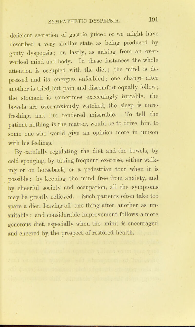 deficient secretion of gastric juice; or we might have described a very similar state as being produced by gouty dyspepsia; or, lastly, as arising from an over- worked mind and body. In these instances the whole attention is occupied with the diet; the mind is de- pressed and its energies enfeebled; one change after another is tried, but pain and discomfort equally follow; the stomach is sometimes exceedingly irritable, the bowels are over-anxiously watched, the sleep is unre- freshing, and life rendered miserable. To tell the patient nothing is the matter, would be to drive him to some one who would give an opinion more in unison with his feelings. By carefully regulating the diet and the bowels, by cold sponging, by taking frequent exercise, either walk- ing or on horseback, or a pedestrian tour wh^n it is possible; by keeping the mind free from anxiety, and by cheerful society and occupation, all the symptoms may be greatly relieved. Such patients often take too spare a diet, leaving off one thing after another as un- suitable ; and considerable improvement follows a more generous diet, especially when the mind is encouraged and cheered by the prospect of restored health.