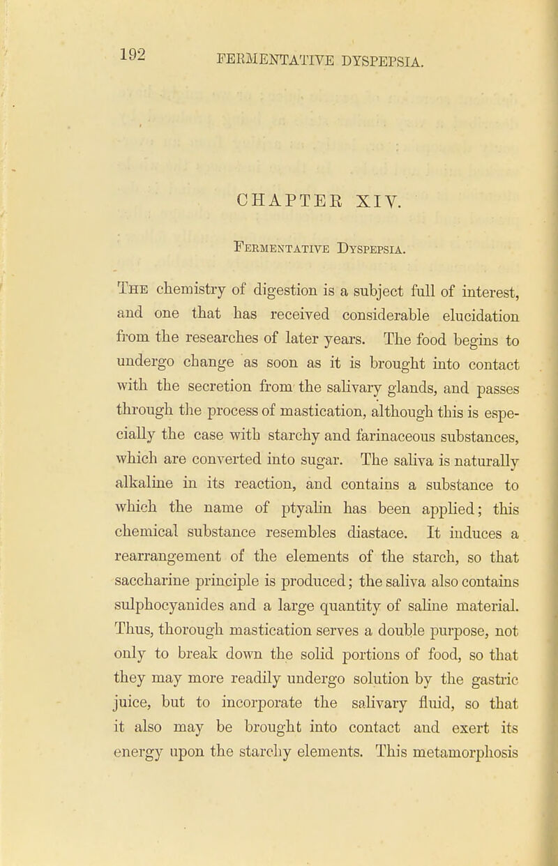 CHAPTER XIV. Feementative Dyspepsia. The chemistry of digestion is a subject full of interest, and one that has received considerable elucidation f]-om the researches of later years. The food begins to undergo change as soon as it is brought into contact with the secretion from the salivary glands, and passes through the process of mastication, although this is espe- cially the case with starchy and farinaceous substances, which are converted into sugar. The saHva is naturally alkaline in its reaction, and contains a substance to which the name of ptyahn has been applied; this chemical substance resembles diastace. It induces a rearrangement of the elements of the starch, so that saccharine principle is produced; the saliva also contains sulphocyanides and a large quantity of saline material. Thus, thorough mastication serves a double purpose, not only to break down the solid portions of food, so that they may more readily undergo solution by the gastiic juice, but to incorporate the salivary fluid, so that it also may be brought into contact and exert its energy upon the starchy elements. This metamorphosis