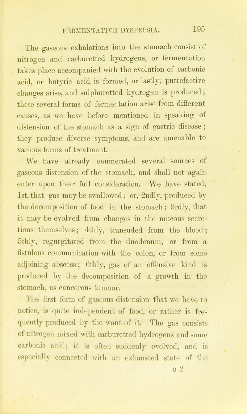 The gaseous exhalations into the stomach consist of nitrogen and carburetted hydrogens, or fermentation takes place accompanied with the evoh:tion of carbonic acid, or butyric acid is formed, or lastly, putrefactive changes arise, and sulphuretted hydrogen is produced; these several forms of fermentation arise from different causes, as we have before mentioned in speaking of distension of the stomach as a sign of gastric disease ; they produce diverse symptoms, and are amenable to various forms of treatment. We have already enumerated several sources of gaseous distension of the stomach, and shall not again enter upon their full consideration. We have stated, 1st, that gas may be swallowed; or, 2ndly, produced by the decomposition of food in the stomach; 3rdly, that it may be evolved from changes in the mucous secre- tions themselves; 4t]ily, transuded from the blood; 5thly, regurgitated from the duodenum, or from a fistulous communication with the colon, or from some adjoining abscess; 6thly, gas of an offensive kind is produced by the decomposition of a growth in the stomach, as cancerous tumour. The first form of gaseous distension that we have to notice, is quite independent of food, or rather is fre- quently produced by the want of it. The gas consists of nitrogen mixed with carburetted hydrogens and some carbonic acid; it is often suddenly evolved, and is especially connected witli an exhausted state of the 0 2