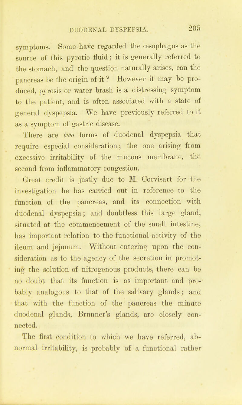 symptoms. Some have reg-arded the oesophagus as the source of this pyretic fluid; it is generally referred to the stomach, and the question naturally arises, can the pancreas be the origin of it ? However it may be pro- duced, pyrosis or water brash is a distressing symptom to tlie patient, and is often associated with a state of general dyspepsia. We have previously referred to it as a symptom of gastric disease. There are two forms of duodenal dyspepsia that require especial consideration; the one arising from excessive irritability of the mucous membrane, the second from inflammatory congestion. Great credit is justly due to M. Corvisart for the investijjation he has carried out in reference to the function of the pancreas, and its connection with duodenal dyspepsia; and doubtless this large gland, situated at the commencement of the small intestine, has important relation to the functional activity of the ileum and jejunum. Without entering upon the con- sideration as to the agency of the secretion in promot- ing the solution of nitrogenous products, there can be no doubt that its function is as important and pro- bably analogous to that of the salivary glands; and that with the function of the pancreas the minute duodenal glands, Brunner's glands, are closely con- nected. The first condition to wliich we have referred, ab- normal irritability, is probably of a functional rather