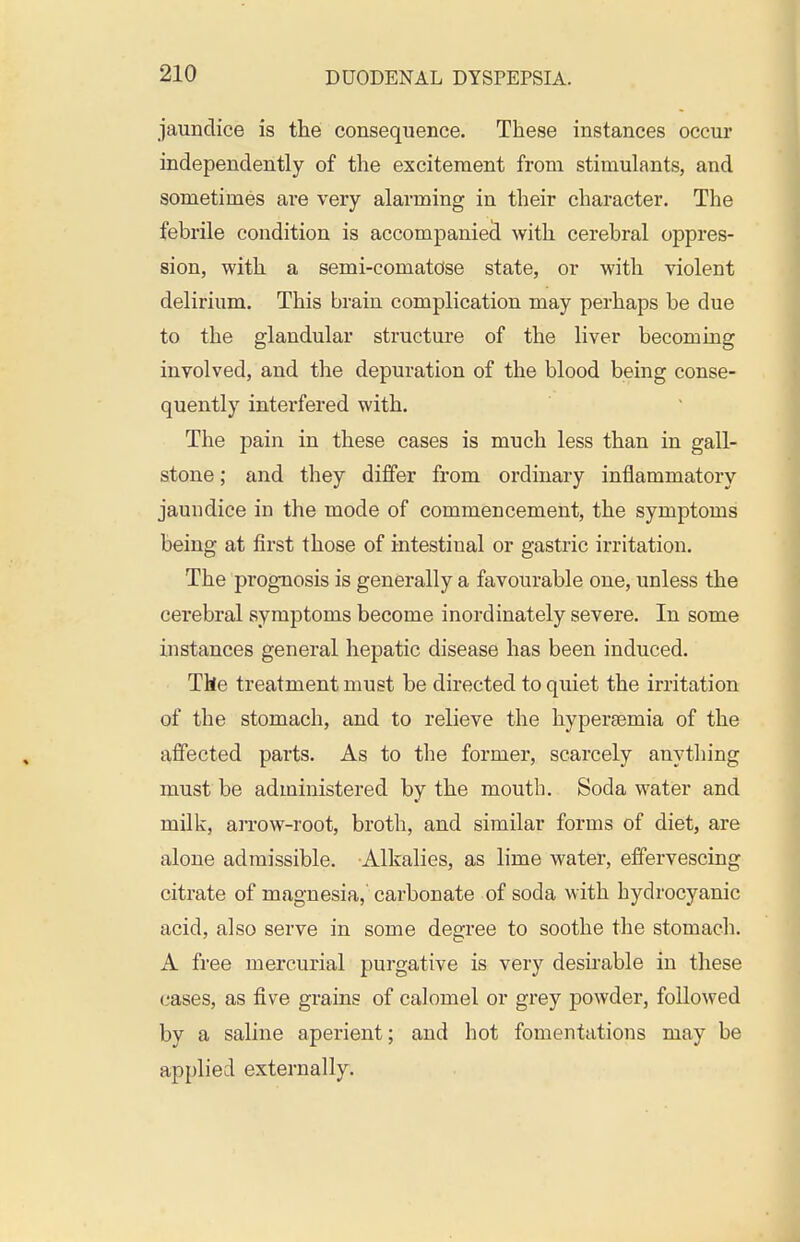 jaundice is the consequence. These instances occur independently of the excitement from stimulants, and sometimes are very alarming in their character. The febrile condition is accompaniecl with cerebral oppres- sion, with a semi-comatose state, or with violent delirium. This brain complication may perhaps be due to the glandular structure of the liver becoming involved, and the depuration of the blood being conse- quently interfered with. The pain in these cases is much less than in gall- stone ; and they differ from ordinary inflammatory jaundice in the mode of commencement, the symptoms being at first those of intestinal or gastric irritation. The prognosis is generally a favourable one, unless the cerebral symptoms become inordinately severe. In some instances general hepatic disease has been induced. The treatment must be directed to quiet the irritation of the stomach, and to relieve the hypersemia of the affected parts. As to the former, scarcely anything must be administered by the mouth. Soda water and milk, an*ow-root, broth, and similar forms of diet, are alone admissible. Alkalies, as lime water, effervescing citrate of magnesia, carbonate of soda with hydrocyanic acid, also serve in some degree to soothe the stomach. A free mercurial purgative is very desirable in these <^ases, as five grains of calomel or grey powder, followed by a saline aperient; and hot fomentations may be applied externally.