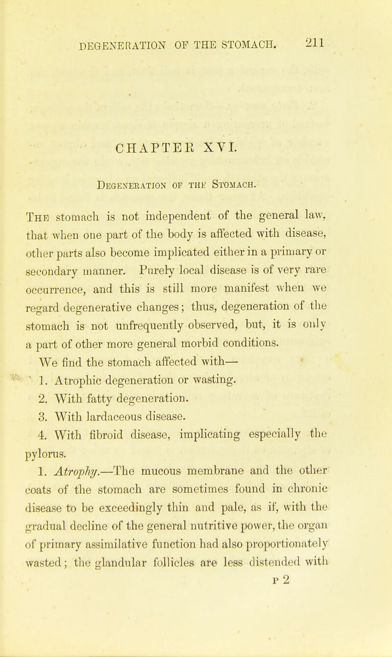 CHAPTER XVL Degeneration of the Stomach. The stomach is not independent of tlie general law, that when one part of the body is affected with disease, other parts also become imj^licated either in a primary or secondary manner. Purely local disease is of very rare occurrence, and this is still more manifest when Ave regard degenerative changes; thus, degeneration of the stomach is not unfrequently observed, but, it is only a pai-t of other more general morbid conditions. We find the stomach affected with— ^1, Atrophic degeneration or wasting. 2. With fatty degeneration. 3. With Jardaceous disease. 4. With fibroid disease, implicating especially the pylorus. 1. Atrophy.—The mucous membrane and the other coats of the stomach are sometimes found in chronic disease to be exceedingly thin and pale, as if, with the gradual decline of the general nutritive power, the organ of primary assimilative function had also proportionately wasted; the glandular follicles are less distended with p 2