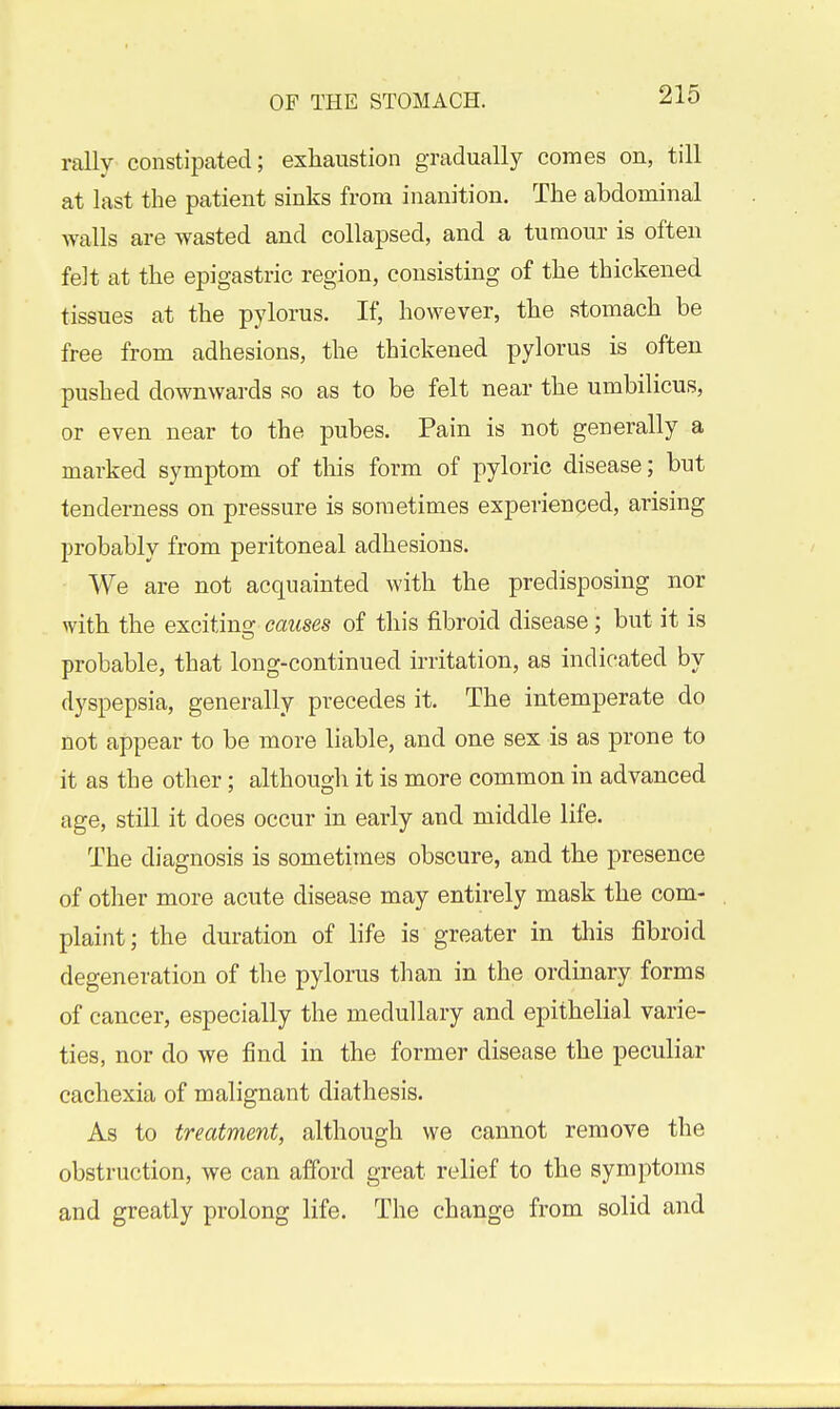 rally constipated; exhaustion gradually comes on, till at last the patient sinks from inanition. The abdominal Avails are wasted and collapsed, and a tumour is often felt at the epigastric region, consisting of the thickened tissues at the pylorus. If, however, the stomach be free from adhesions, the thickened pylorus is often pushed downwards so as to be felt near the umbilicus, or even near to the pubes. Pain is not generally a marked symptom of tliis form of pyloric disease; but tenderness on pressure is sometimes experienced, arising probably from peritoneal adhesions. We are not acquainted with the predisposing nor with the exciting causes of this fibroid disease; but it is probable, that long-continued irritation, as indicated by dyspepsia, generally precedes it. The intemperate do not appear to be more liable, and one sex is as prone to it as the other; although it is more common in advanced age, still it does occur in early and middle life. The diagnosis is sometimes obscure, and the presence of other more acute disease may entirely mask the com- plaint ; the duration of life is greater in this fibroid degeneration of the pylorus than in the ordinary forms of cancer, especially the medullary and epithelial varie- ties, nor do we find in the former disease the peculiar cachexia of malignant diathesis. As to treatment, although we cannot remove the obstruction, we can afford great relief to the symptoms and greatly prolong life. The change from solid and