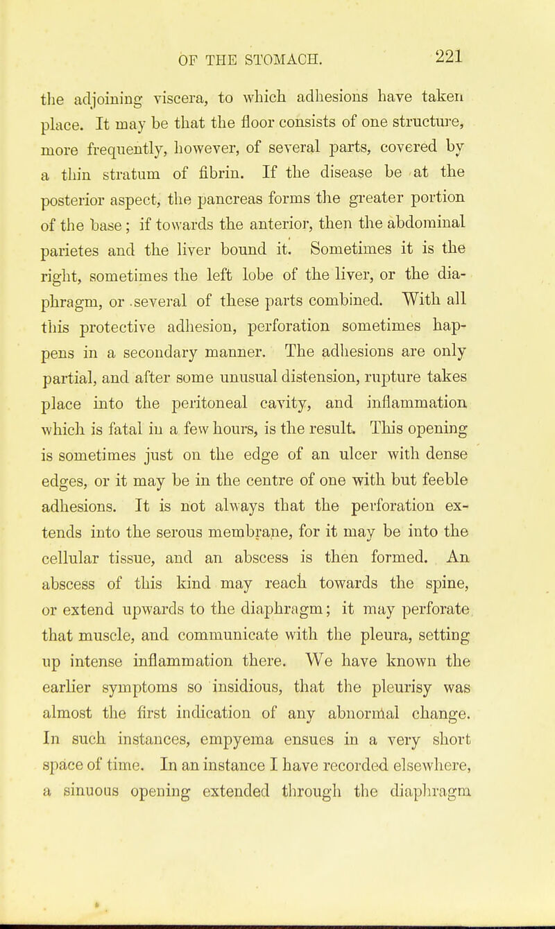 the adjoiuing viscera, to which adhesions have taken place. It may be that the floor consists of one structure, more frequently, however, of several parts, covered by a thin stratum of fibrin. If the disease be at the posterior aspect, the pancreas forms the greater portion of the base; if towards the anterior, then the abdominal parietes and the liver bound it. Sometimes it is the right, sometimes the left lobe of the liver, or the dia- phragm, or .several of these parts combined. With all this protective adhesion, perforation sometimes hap- pens in a secondary manner. The adhesions are only partial, and after some unusual distension, rupture takes place into the peritoneal cavity, and inflammation which is fatal in a few hours, is the result. This opening is sometimes just on the edge of an ulcer with dense edges, or it may be in the centre of one with but feeble adhesions. It is not always that the perforation ex- tends into the serous membrane, for it may be into the cellular tissue, and an abscess is then formed. An abscess of this kind may reach towards the spine, or extend upwards to the diaphragm; it may perforate, that muscle, and communicate with the pleura, setting up intense inflammation there. We have known the earher symptoms so insidious, that the pleurisy was almost the first indication of any abnornlal change. In such instances, empyema ensues in a very short space of time. In an instance I have recorded elsewhere, a sinuous opening extended through the diaphragm.