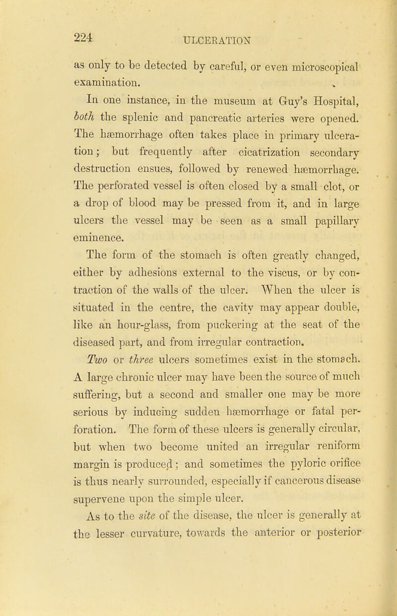 as only to be detected by careful, or even microscopical examination. In one instance, in the museum at Guy's Hospital, both the splenic and pancreatic arteries were opened. The hfemorrhage often takes place in primary ulcera- tion ; but frequently after cicatrization secondary destruction ensues, followed by renewed haemorrhage. The perforated vessel is often closed by a small clot, or a drop of blood may be pressed from it, and in large ulcers the vessel may be seen as a small papillary eminence. The form of the stomach is often greatly changed, either by adhesions external to the viscus, or by con- traction of the walls of the ulcer. When the ulcer is situated in the centre, the cavity may appear double, like an hour-glass, from puckering at the seat of the diseased part, and from irregular contraction. Two or three ulcers sometimes exist in the stomach. A large chronic ulcer may have been the source of much suffering, but a second and smaller one may be more serious by inducing sudden haemorrhage or fatal per- foration. The form of these ulcers is generally circular, but when two become united an irregular reniform margin is produced; and sometimes the pyloric orifice is thus nearly surrounded, especially if cancerous disease supervene upon the simple ulcer. As to the site of the disease, the ulcer is generally at the lesser curvature, tov/ards the anterior or posterior