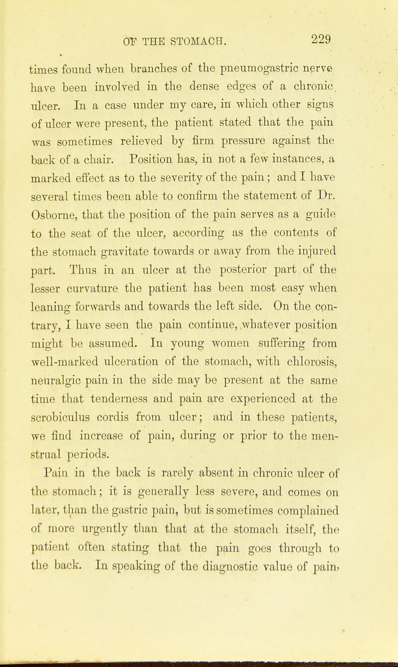 times found when branches of the pneumogastric nerve have been involved in the dense edges of a chronic, nicer. In a case under my care, in which other signs of ulcer were present, the patient stated that the pain was sometimes relieved by firm pressure against the back of a chair. Position has, in not a few instances, a marked effect as to the severity of the pain; and I have several times been able to confirm the statement of Dr. Osborne, that the position of the pain serves as a guide to the seat of the ulcer, according as the contents of the stomach gravitate towards or away from the injured part. Thus in an ulcer at the posterior part of the lesser curvature the patient has been most easy when leaning forwards and towards the left side. On the con- trary, I have seen the pain continue, .whatever position might be assumed. In young women suffering from well-marked ulceration of the stomach, with chlorosis, neuralgic pain in the side may be present at the same time that tenderness and pain are experienced at the scrobiculus cordis from ulcer; and in these patients, we find increase of pain, during or prior to the men- strual periods. Pain in the back is rarely absent in chronic ulcer of the stomach; it is generally less severe, and comes on later, than the gastric pain, but is sometimes complained of more urgently than that at the stomach itself, the patient often stating that the pain goes through to the back. In speaking of the diagnostic value of pain?
