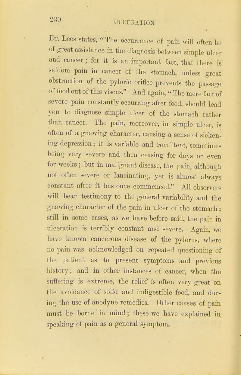 Dr. Lees states,  The occurrence of pain M'ill often be of gi-eat assistance in the diagnosis between simple ulcer and cancer; for it is an important fact, that there is seldom pain in cancer of the stomach, unless great obstruction of the pyloric orifice prevents the passage of food out of this viscus. And again,  The mere fact of severe pain constantly occurring after food, should lead you to diagnose simple ulcer of the stomach rather tlian cancer. The pain, moreover, in simple ulcer, is often of a gnawing character, causing a sense of sicken- ing depression; it is variable and remittent, sometimes being very severe and then ceasing for days or even for weeks; but in malignant disease, the pain, although not often severe or lancinating, yet is almost always constant after it has once commenced. All observers will bear testimony to the general variability and the gnawing character of the pain in ulcer of the stomach; still in some cases, as we have before said, the pain in ulceration is terribly constant and severe. Again, we have known cancerous disease of the pylorus, where no pain was acknowledged on repeated questioning of tbe patient as to present symptoms and previous history; and in other instances of cancer, when the suffering is extreme, the relief is often very great on the avoidance of solid and indigestible food, and dur- ing the use of anodyne remedies. Other causes of pain must be borne in mind; these we have explained in speaking of pain as a general symptom.