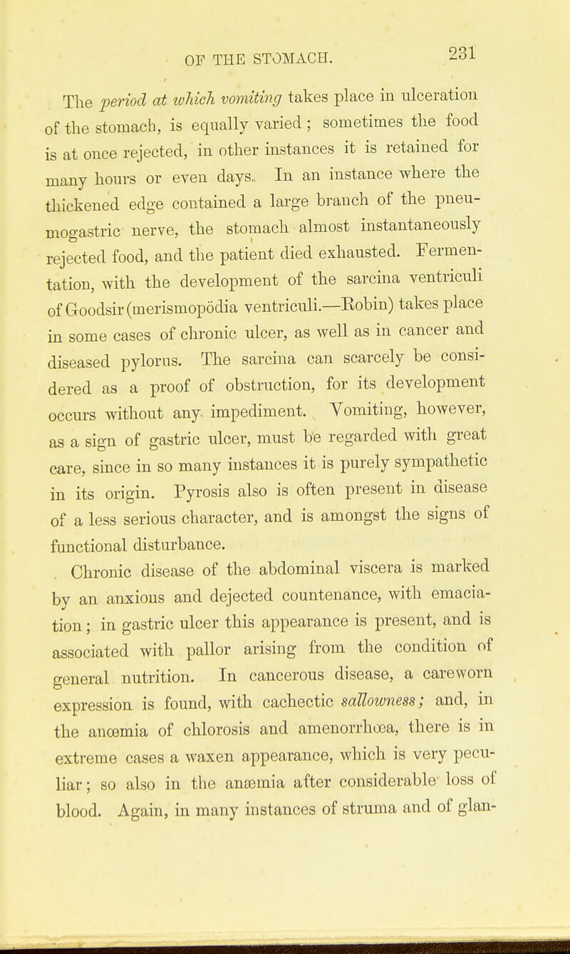 The period at ivUch vomitmg takes place in ulceration of the stomach, is equally varied ; sometimes the food is at once rejected, in other instances it is retained for many hours or even days,, In an instance where the thickened edge contained a large branch of the pneu- mogastric nerve, the stomach almost instantaneously rejected food, and the patient died exhausted. Fermen- tation, with the development of the sarcina ventriculi of Goodsir(merismop6dia ventriculi.—Eobin) takes place in some cases of chronic ulcer, as well as in cancer and diseased pylorus. The sarcina can scarcely be consi- dered as a proof of obstruction, for its development occurs without any. impediment. Vomiting, however, as a sign of gastric ulcer, must be regarded with great care, since in so many instances it is purely sympathetic in its origin. Pyrosis also is often present in disease of a less serious character, and is amongst the signs of functional disturbance. Chronic disease of the abdominal viscera is marked by an anxious and dejected countenance, with emacia- tion ; in gastric ulcer this appearance is present, and is associated with pallor arising from the condition of general nutrition. In cancerous disease, a careworn expression is found, with cachectic sallowness; and, in the anoemia of chlorosis and amenorrhoea, there is in extreme cases a waxen appearance, which is very pecu- liar ; so also in the anaemia after considerable- loss of blood. Again, in many instances of struma and of glan-