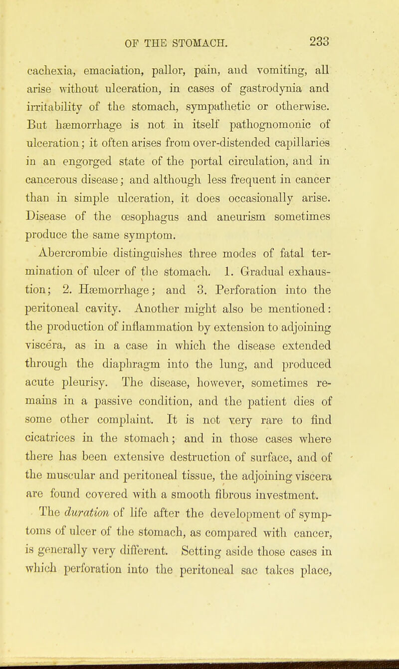 cachexia, emaciation, pallor, pain, and vomiting, all arise without ulceration, in cases of gastrodynia and irritability of the stomach, sympathetic or otherwise. But haemorrhage is not in itself pathognomonic of ulceration; it often arises from over-distended capillaries in an engorged state of the portal circulation, and in cancerous disease; and although less frequent in cancer than in simple ulceration, it does occasionally arise. Disease of the oesophagus and aneurism sometimes produce the same symptom. Abercrombie distinguishes three modes of fatal ter- mination of ulcer of the stomach. 1. Gradual exhaus- tion; 2. Haemorrhage; and 3. Perforation into the peritoneal cavity. Another might also be mentioned: the production of inflammation by extension to adjoining viscera, as in a case in which the disease extended through the diaphragm into the lung, and produced acute pleurisy. The disease, however, sometimes re- mains in a passive condition, and the patient dies of some other complaint. It is not very rare to find cicatrices in the stomach; and in those cases where there has been extensive destruction of surface, and of the muscular and peritoneal tissue, the adjoining viscera are found covered with a smooth fibrous investment. The duration of life after the development of symp- toms of ulcer of the stomach, as compared with cancer, is generally very different. Setting aside those cases in which perforation into the peritoneal sac takes place,