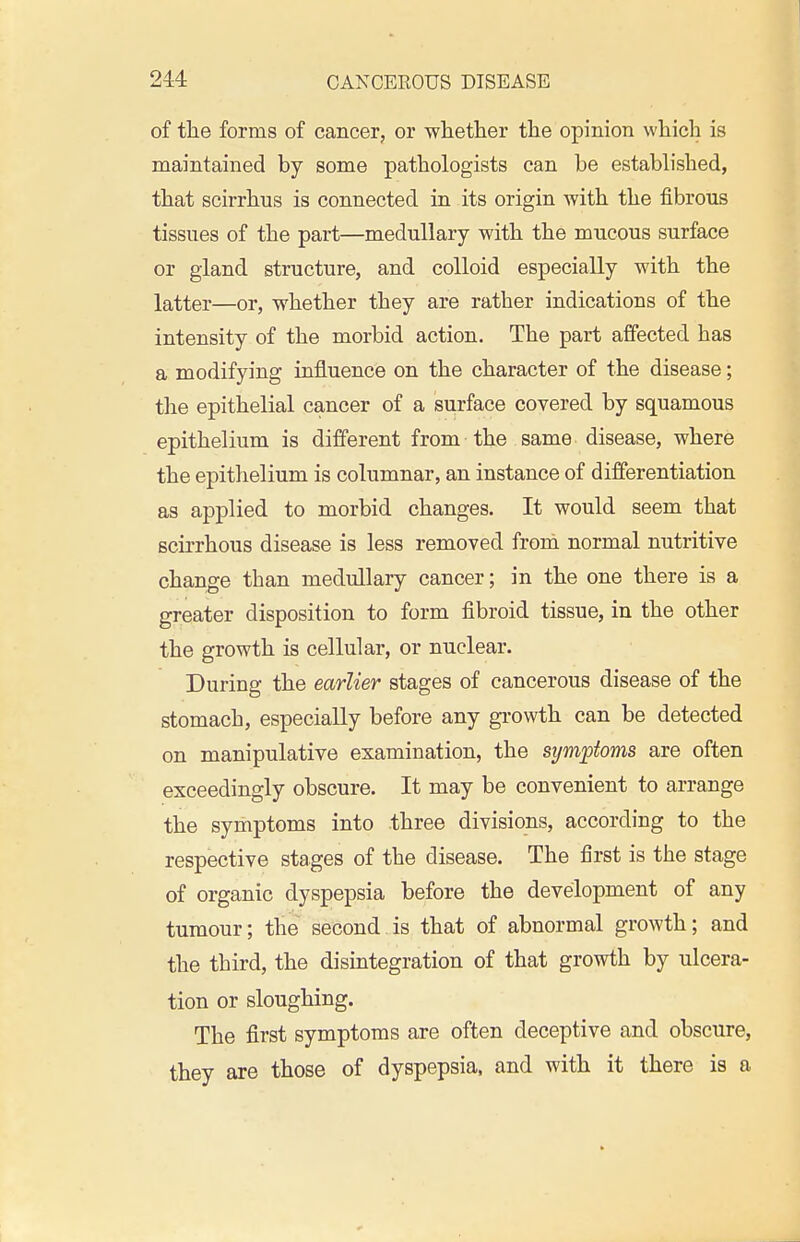 of the forms of cancer, or whether the opinion which is maintained by some pathologists can be established, that scirrhus is connected in its origin with the fibrous tissues of the part—medullary with the mucous surface or gland structure, and colloid especially with the latter—or, whether they are rather indications of the intensity of the morbid action. The part affected has a modifying influence on the character of the disease; the epithelial cancer of a surface covered by squamous epithelium is different from the same disease, where the epithelium is columnar, an instance of differentiation as applied to morbid changes. It would seem that scirrhous disease is less removed froni normal nutritive change than medullary cancer; in the one there is a greater disposition to form fibroid tissue, in the other the growth is cellular, or nuclear. During the earlier stages of cancerous disease of the stomach, especially before any growth can be detected on manipulative examination, the sym^pioms are often exceedingly obscure. It may be convenient to arrange the symptoms into three divisions, according to the respective stages of the disease. The first is the stage of organic dyspepsia before the development of any tumour; the second is that of abnormal growth; and the third, the disintegration of that growth by ulcera- tion or sloughing. The first symptoms are often deceptive and obscure, they are those of dyspepsia, and with it there is a