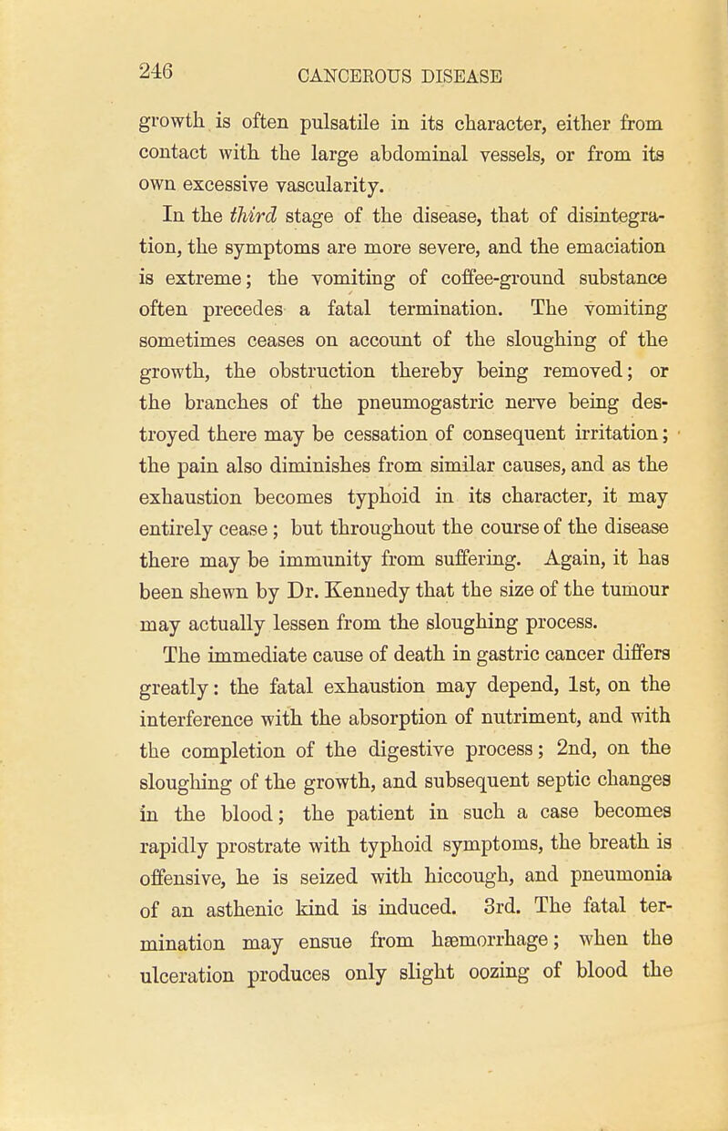 growth is often pulsatile in its character, either from contact with the large abdominal vessels, or from its own excessive vascularity. In the third stage of the disease, that of disintegra- tion, the symptoms are more severe, and the emaciation is extreme; the vomiting of coffee-ground substance often precedes a fatal termination. The vomiting sometimes ceases on account of the sloughing of the growth, the obstruction thereby being removed; or the branches of the pneumogastric nerve being des- troyed there may be cessation of consequent irritation; the pain also diminishes from similar causes, and as the exhaustion becomes typhoid in its character, it may entirely cease; but throughout the course of the disease there may be immunity from suffering. Again, it has been shewn by Dr. Kennedy that the size of the tumour may actually lessen from the sloughing process. The immediate cause of death in gastric cancer differs greatly: the fatal exhaustion may depend, 1st, on the interference with the absorption of nutriment, and with the completion of the digestive process; 2nd, on the sloughing of the growth, and subsequent septic changes in the blood; the patient in such a case becomes rapidly prostrate with typhoid symptoms, the breath is offensive, he is seized with hiccough, and pneumonia of an asthenic kind is induced. 3rd. The fatal ter- mination may ensue from haemorrhage; when the ulceration produces only slight oozing of blood the