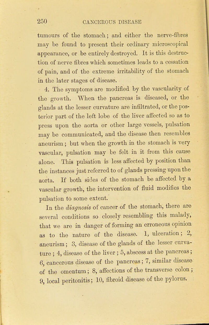 tumours of tlie stomach; and either the nerve-fibres may be found to present their ordinary microscopical appearance, or be entirely destroyed. It is this destruc- tion of nerve fibres which sometimes leads to a cessation of pain, and of the extreme irritability of the stomach in the later stages of disease. 4. The symptoms are modified by the vascularity of the growth. When the pancreas is diseased, or the glands at the lesser curvature are infiltrated, or the pos- terior part of the left lobe of the liver affected so as to press upon the aorta or other large vessels, pulsation may be communicated, and the disease then resembles aneurism; but when the growth in the stomach is very vascular, pulsation may be felt in it from this cause alone. This pulsation is less affected by position than the instances just referred to of glands pressing upon the aorta. If both sides of the stomach be affected by a vascular growth, the intervention of fluid modifies the pulsation to some extent. In the diagnosis of cancer of the stomach, there are several conditions so closely resembling this malady, that we are in danger of forming an erroneous opinion as to the nature of the disease. 1, ulceration; 2, aneurism; 3, disease of the glands of the lesser curva- ture ; 4, disease of the liver ; 5, abscess at the pancreas; 6, cancerous disease of the pancreas; 7, similar disease of the omentum; 8, affections of the transverse colon ; 9, local peritonitis; 10, fibroid disease of the pylorus.