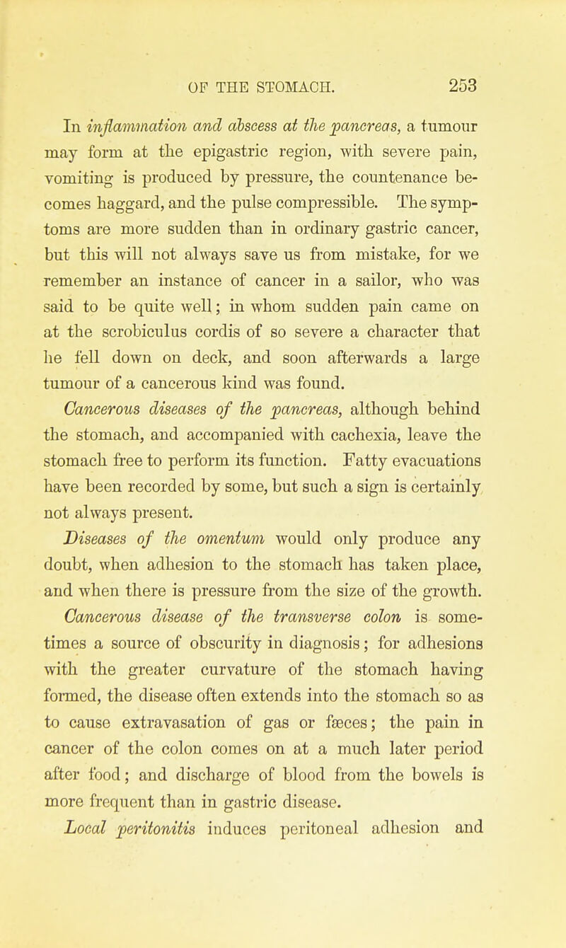 In inflammation and abscess at the pancreas, a tumour may form at tlie epigastric region, with severe pain, vomiting is produced by pressure, the countenance be- comes haggard, and the pulse compressible. The symp- toms are more sudden than in ordinary gastric cancer, but this will not always save us from mistake, for we remember an instance of cancer in a sailor, who was said to be quite well; in whom sudden pain came on at the scrobiculus cordis of so severe a character that he fell down on deck, and soon afterwards a large tumour of a cancerous kind was found. Cancerous diseases of the jpancreas, although behind the stomach, and accompanied with cachexia, leave the stomach free to perform its function. Fatty evacuations have been recorded by some, but such a sign is certainly not always present. Diseases of the omentum would only produce any doubt, when adhesion to the stomach has taken place, and when there is pressure from the size of the growth. Cancerous disease of the transverse colon is some- times a source of obscurity in diagnosis; for adhesions with the greater curvature of the stomach having formed, the disease often extends into the stomach so as to cause extravasation of gas or faeces; the pain in cancer of the colon comes on at a much later period after food; and discharge of blood from the bowels is more frequent than in gastric disease. Local peritonitis induces peritoneal adhesion and