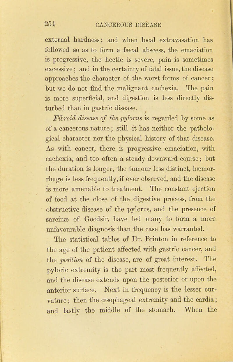 external hardness; and when local extravasation has followed so as to form a fsecal abscess, the emaciation is progressive, the hectic is severe, pain is sometimes excessive; and in the certainty of fatal issue, the disease approaches the character of the worst forms of cancer; but we do not find the malignant cachexia. The pain is more superficial, and digestion is less directly dis- turbed than in gastric disease. Fibroid disease of the pylorus is regarded by some as of a cancerous nature; still it has neither the patholo- gical character nor the physical history of that disease. As with cancer, there is progressive emaciation, with cachexia, and too often a steady downward course; but the duration is longer, the tumour less distinct, haemor- rhage is less frequently, if ever observed, and the disease is more amenable to treatment. The constant ejection of food at the close of the digestive process, from the obstructive disease of the pylorus, and the presence of sarcinse of Goodsir, have led many to form a more unfavourable diagnosis than the case has warranted. The statistical tables of Dr. Brinton in reference to the age of the patient affected with gastric cancer, and the position of the disease, are of gi-eat interest. The pyloric extremity is the part most frequently affected, and the disease extends upon the posterior or upon the anterior surface. Next in frequency is the lesser cur- vature ; then the oesophageal extremity and the cardia; and lastly the middle of the stomach. When the