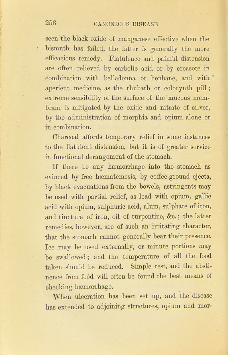 seen the black oxide of manganese effective when the bismuth has failed, the latter is generally the more efficacious remedy. Flatulence and painful distension are often relieved by carbolic acid or by creasote in combination with belladonna or henbane, and with ' aperient medicine, as the rhubarb or colocynth pill; extreme sensibility of the surface of the mucous mem- brane is mitigated by the oxide and nitrate of silver, by the administration of morphia and opium alone or in combination. Charcoal affords temporary relief in some instances to the flatulent distension, but it is of greater service in functional derangement of the stomach. If there be any haemorrhage into the stomach as evinced by free haematemesis, by coffee-ground ejecta, by black evacuations from the bowels, astringents may be used with partial relief, as lead with opium, gallic acid with opium, sulphuric acid, alum, sulphate of iron, and tincture of iron, oil of turpentine, &c.; the latter remedies, however, are of such an irritating character, that the stomach cannot generally bear their presence. Ice may be used externally, or minute portions may be swallowed; and the temperature of all the food taken should be reduced. Simple rest, and the absti- nence from food will often be found the best means of checking haemorrhage. When ulceration has been set up, and the disease has extended to adjoining structures, opium and mor-