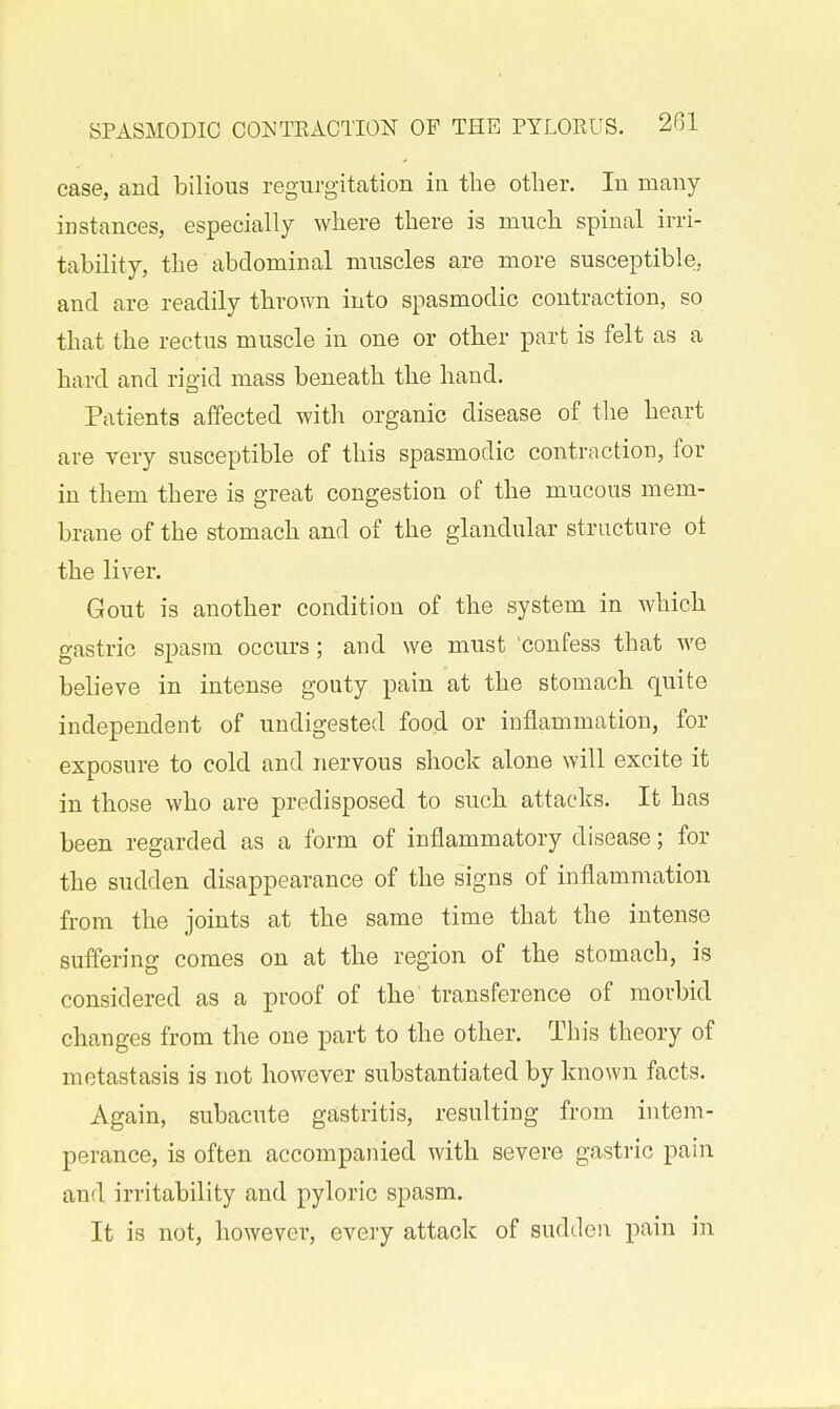 ease, and bilious regurgitation in the other. In many instances, especially where there is much spinal irri- tability, the abdominal muscles are more susceptible!, and are readily thrown into spasmodic contraction, so that the rectus muscle in one or other part is felt as a hard and rigid mass beneath the hand. Patients affected with organic disease of the heart are very susceptible of this spasmodic contraction, for in them there is great congestion of the mucous mem- brane of the stomach and of the glandular structure ot the liver. Gout is another condition of the system in which gastric spasm occurs ; and we must 'confess that we bebeve in intense gouty pain at the stomach quite independent of undigested food or inflammation, for exposure to cold and nervous shock alone will excite it in those who are predisposed to such attacks. It has been regarded as a form of inflammatory disease; for the sudden disappearance of the signs of inflammation from the joints at the same time that the intense suffering comes on at the region of the stomach, is considered as a proof of the transference of morbid changes from the one part to the other. This theory of metastasis is not however substantiated by known facts. Again, subacute gastritis, resulting from intem- perance, is often accompanied with severe gastric pain and irritability and pyloric spasm. It is not, however, every attack of sudden pain in