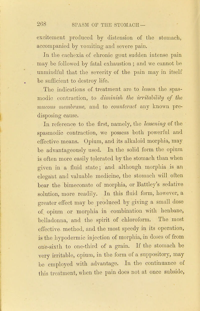 excitement produced by distension of the stomacli, accompanied by vomiting and severe pain. In tlie cachexia of chronic gout sudden intense pain may be followed by fatal exhaustion ; and we cannot be unmindful that the severity of the pain may in itself be sufficient to destroy life. The indications of treatment are to lessen the spas- modic contraction, to diminish the irritability of the mucous memlrane, and to counteract any known pre- disposing cause. In reference to the first, namely, the lessening of the spasmodic contraction, we possess both powerful and effective means. Opium, and its alkaloid morphia, may be advantageously used. In the solid form the opium is often more easily tolerated by the stomach than when given in a fluid state; and although morphia is an elegant and valuable medicine, the stomach will often bear the bimeconate of morphia, or Battley's sedative solution, more readily. In this fluid form, however, a greater effect may be produced by giving a small dose of, opium or morphia in combination with henbane, belladonna, and the spirit of chloroform. The most effective method, and the most speedy in its operation, is the hypodermic injection of morphia, in doses of from on'e-sixth to one-third of a grain. If the stomach be very irritable, opium, in the form of a suppository, may be employed with advantage. In the continuance of this treatment, when the pain does not at once subside,