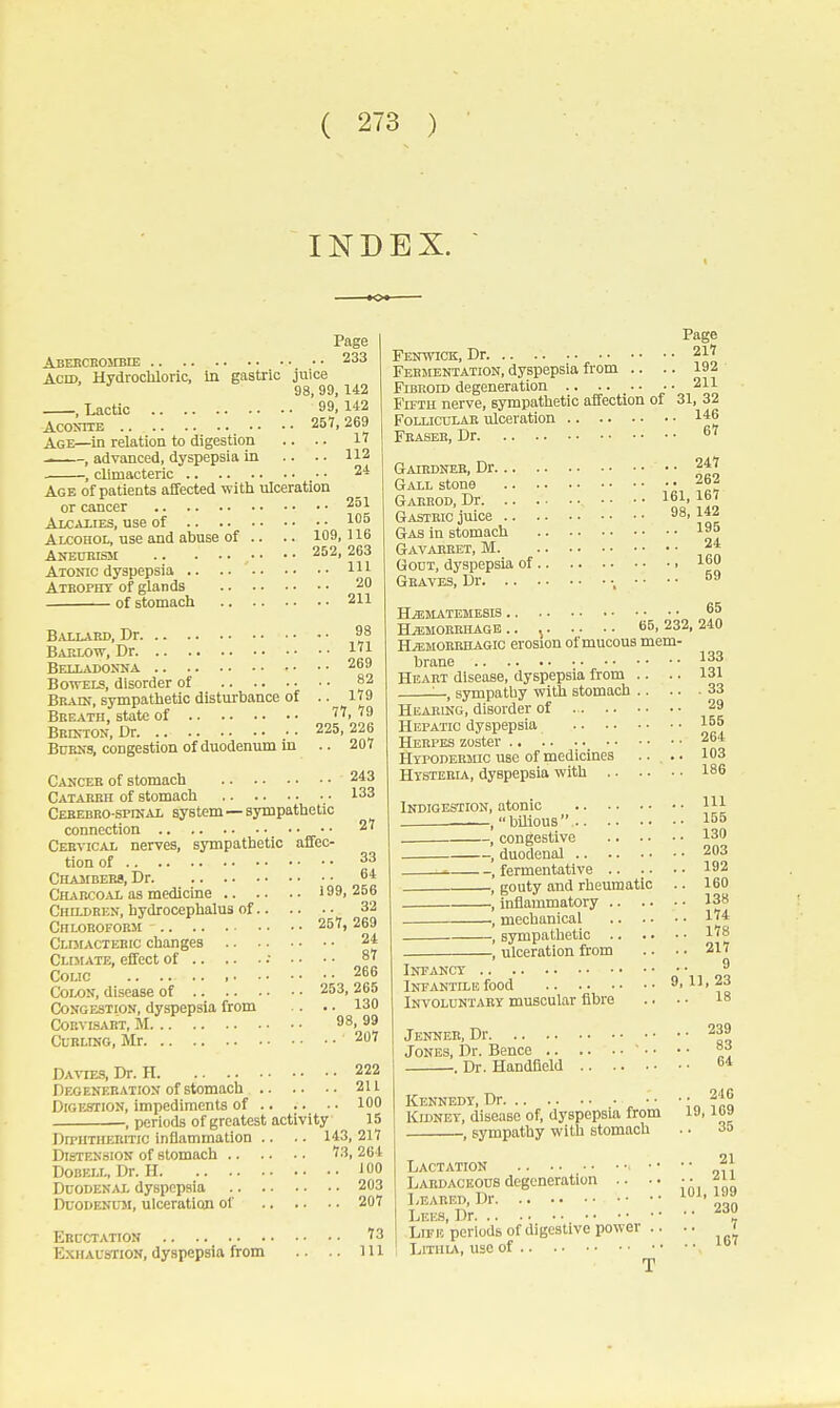 INDEX. Page Abebcbombie 233 Acid, Hydrocliloric, in gastric juice 98, 99, 142 , LacUc 99. 142 Aconite 257,269 Age—in relation to digestion .. .. 1 , advanced, dyspepsia in .. .. 112 , climacteric 24 Age of patieats affected with ulceration or cancer 251 Alcaiies, use of 1 Alcohoi,, use and abuse of .. .. 109, 116 Aneukism ■ ■ • • Atonic dyspepsia .. .. m Atbopht of glands 20 of stomach 211 Ballard, Dr 98 Baklow, Dr 1^1 Belladonna 269 BoTVELS, disorder of 82 Brain, sympathetic disturbance of .. 179 Breath, state of 77, 79 Brinion, Dr 225, 226 Burns, congestion of duodenum in .. 207 Cancer of stomach 243 Catarrh of stomach 133 CEHEBBO-sprttAL system—Sympathetic connection 27 Cervical nerves, sympathetic affec- tion of 33 CHA3IBER9, Dr 64 Charcoal as medicine 199, 256 Children, hydrocephalus of 32 Chloboform 257, 269 Cldiacteeic changes 24 Cldiate, effect of .• • • • • 87 Colic 266 Colon, disease of 253, 265 Congestion, dyspepsia from .. .. 130 CORVISABT, M 98, 99 Curling, Mr 207 Davtes, Dr. H 222 Degeneration of stomach 211 Digestion, impediments of 100 , periods of greatest activity 15 DiTHTHERiTic inflammation .. .. 143, 217 Distension of stomach '?3, 264 DoBELL, Dr. H J 00 DuoDEN^VL dyspepsia 203 Duodenum, ulceration of 207 Eructation ^3 E.xhaustion, dyspepsia from .. .. ill Page Fenwick, Dr 217 Fermentation, dyspepsia from .. .. 192 FiBRom degeneration .. • • . • • • • 211 FiTTH nerve, sympathetic aifection of 31, 32 Follicular ulceration 1*6 Feaseb, Dr 67 Gairdneb, Dr 247 Gall stone 262 Gaeeod, Dr '11 Gastric juice Inc Gas in stomach 195 Gavabbet, M 24 Gout, dyspepsia of i^o Graves, Dr •, • • • ■ °9 H^matembsis 65 H.a;MORRHAGB .. 65, 232, 240 HiEMOBRHAGic BTOSion of mucous mem- brane 133 Heart disease, dyspepsia from .. .. 131 sympathy with stomach 33 HiiAEiNG, disorder of 29 Hepatic dyspepsia 165 Herpes zoster 264 HTPODEiijnc use of medicines ■ • . • 103 Htsterla, dyspepsia with 186 Indigestion, atonic Ill _ ,  bilious  15° , congestive 130 , duodenal 203 1 , fermentative 192 , gouty and rheumatic .. 160 , inflammatory 138 , mechanical 1 , sympathetic l'?8 , ulceration from .. . • 217 Infancy q'n oo Infantilb food ' ' f o Involuntary muscular fibre .. . • 18 Jenneb, Dr 239 Jones, Dr. Bence ■ • • • =3 . Dr. Handfield 64 .. 246 19, 169 .. 35 Kennedy, Dr Kidney, disease of, dyspepsia from , sympathy with stomach 21 211 Lactation • • Lardaceous degeneration .. .. LEARED.Dr 'IZ Lees, Dr Lieu periods of digestive power .. .. t LiTHLA, useof T