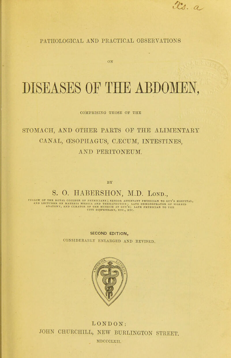 PATHOLOGICAL AND PRACTICAL OBSERVATIONS ON DISEASES OF THE ABDOMEN, COMPRISING THOSE OE THE STOMACH, AND OTHER PARTS OF THE ALIMENTARY CANAL, (ESOPHAGUS, C^ICUM, INTESTINES, AND PERITONEUM. BY S. 0. HABERSHON, M.D. Lond., rEI.LOW OF THE ROYAL COLLEGE OF PHYSICIANS ; SENIOR ASSISTANT PHYSICIAN TO GUY*S HOSPITAL, AND LECTURER ON MATERIA MKDICA AND THERAPEUTICS \ LATE DEMONSTRATOR OP MORIJID ANATOMY, AND CURATOR OF THE MUSEUM AT GUY*S J LATE PHYSICIAN TO THIS CITY DISPENSARY, ETC., ETC. SECOND EDITION, CONSIDERABLY ENLARGED AND REVISED. LONDON: JOHN CHURCHILL, NEW BURLINGTON STREET. MDCCCLXII.