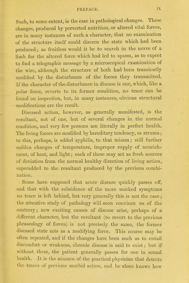 Such, to some extent, is the case in pathological changes. These changes, produced hy perverted nutrition, or altered vital forces, are in many instances of such a character, that no examination of the structure itself could discern the state which had been produced; as fruitless would it be to search in the nerve of a limb for the altered force which had led to spasm, as to expect to find a telegraphic message by a microscopical examination of the wire, although the structure of both had been transiently modified by the disturbance of the forces they transmitted. If the character of the disturbance in disease is one, which, like a polar force, reverts to its former condition, no trace can be found on inspection, but, in many instances, obvious structural modifications are the result. Diseased action, however, as generally manifested, is the resultant, not of one, but of several changes in the normal condition, and very few persons are literally in perfect health. The living forces are modified by hereditaiy tendency, as struma; to this, perhaps, is added syphilis, to that miasm; still further sudden changes of temperature, improper supply of nourish- ment, of heat, and light; each of these may act as fresh sources of deviation from the normal healthy direction of living action, superadded to the resultant produced by the previous combi- nation. Some have supposed that acute disease quickly passes off, and that with the subsidence of the more marked symptoms no trace is left behind, but very generally this is not the case; the attentive study of pathology will soon convince us of the contrary; new exciting causes of disease arise, perhaps of a different character, but the resultant (to revert to the previous phraseology of forces) is not precisely the same, the former diseased state acts as a modifying force. This course may be often repeated, and if the changes have been such as to entail discomfort or weakness, chronic disease is said to exist; but if without these, the patient generally passes for one in sound health. It is the acumen of the practical physician that detects the traces of previous morbid action, and he alone knows how