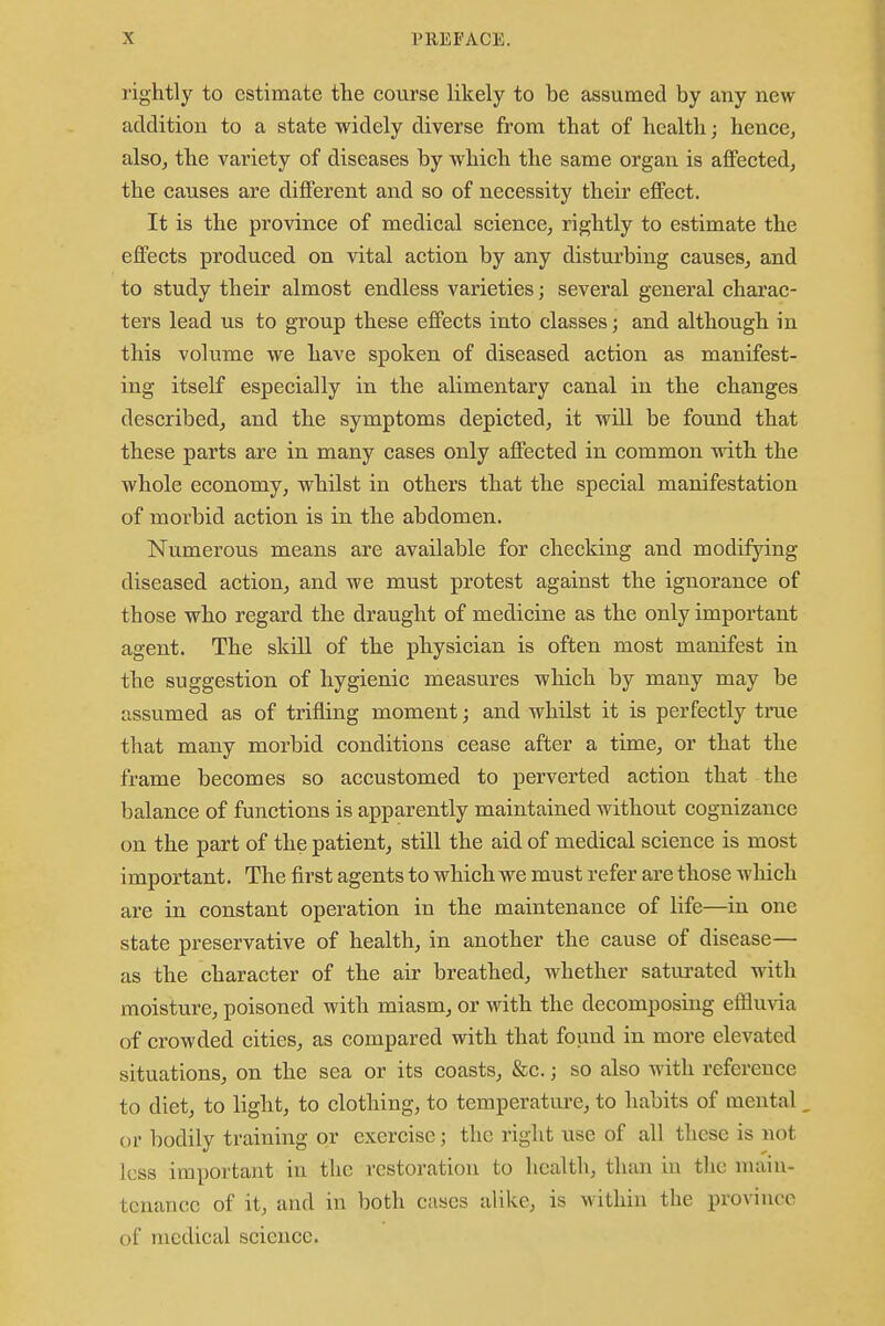 rightly to estimate the course likely to be assumed by any new addition to a state widely diverse from that of health; hence, also, the variety of diseases by which the same organ is affected, the causes are different and so of necessity their effect. It is the province of medical science, rightly to estimate the effects produced on vital action by any disturbing causes, and to study their almost endless varieties; several general charac- ters lead us to group these effects into classes; and although in this volume we have spoken of diseased action as manifest- ing itself especially in the alimentary canal in the changes described, and the symptoms depicted, it will be found that these parts are in many cases only affected in common with the whole economy, whilst in others that the special manifestation of morbid action is in the abdomen. Numerous means are available for checking and modifying diseased action, and we must protest against the ignorance of those who regard the draught of medicine as the only important agent. The skill of the physician is often most manifest in the suggestion of hygienic measures which by many may be assumed as of trifling moment; and whilst it is perfectly time that many morbid conditions cease after a time, or that the frame becomes so accustomed to perverted action that the balance of functions is apparently maintained without cognizance on the part of the patient, still the aid of medical science is most important. The first agents to which we must refer are those which are in constant operation in the maintenance of life—in one state preservative of health, in another the cause of disease— as the character of the air breathed, whether saturated with moisture, poisoned with miasm, or with the decomposing effluvia of crowded cities, as compared with that found in more elevated situations, on the sea or its coasts, &c.; so also with reference to diet, to light, to clothing, to temperature, to habits of mental or bodily training or exercise; the right use of all these is not less important in the restoration to health, than in the main- tenance of it, and in both cases alike, is within the province of medical science.