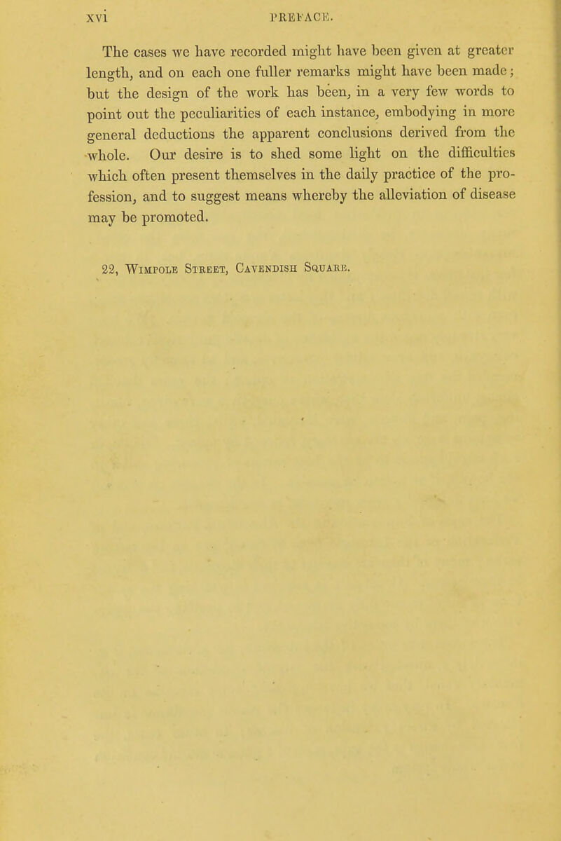 The cases we have recorded might have been given at greater length, and on each one fuller remarks might have been made 5 hut the design of the work has been, in a very few words to point out the peculiarities of each instance, embodying in more general deductions the apparent conclusions derived from the whole. Our desire is to shed some light on the difficulties which often present themselves in the daily practice of the pro- fession, and to suggest means whereby the alleviation of disease may be promoted. 22, Wimpole Street, Cavendish Squark.