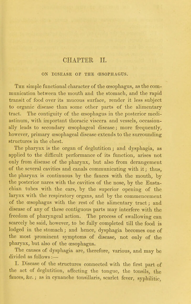 ON DISEASE OE THE (ESOPHAGUS. The simple functional character of the oesophagus, as the com- munication between the mouth and the stomach, and the rapid transit of food over its mucous surface, render it less subject to organic disease than some other parts of the alimentary tract. The contiguity of the oesophagus in the posterior medi- astinum, with important thoracic viscera and vessels, occasion- ally leads to secondary oesophageal disease; more frequently, however, primary oesophageal disease extends to the stirrounding structures in the chest. The pharynx is the organ of deglutition; and dysphagia, as applied to the difficult performance of its function, arises not only from disease of the pharynx, but also from derangement of the several cavities and canals communicating with it; thus, the pharynx is continuous by the fauces with the mouth, by the posterior nares with the cavities of the nose, by the Eusta- chian tubes with the ears, by the superior opening of the larynx with the respiratory organs, and by the commencement of the oesophagus with the rest of the alimentary tract; and disease of any of these contiguous parts may interfere with the freedom of pharyngeal action. The process of swallowing can scarcely be said, however, to be fully completed till the food is lodged in the stomach; and hence, dysphagia becomes one of the most prominent symptoms of disease, not only of the pharynx, but also of the oesophagus. The causes of dysphagia are, therefore, various, and may be divided as follows :— I. Disease of the structures connected with the first part of the act of deglutition, affecting the tongue, the tonsils, the fauces, &c.; as in cynanche tonsillaris, scarlet fever, syphilitic